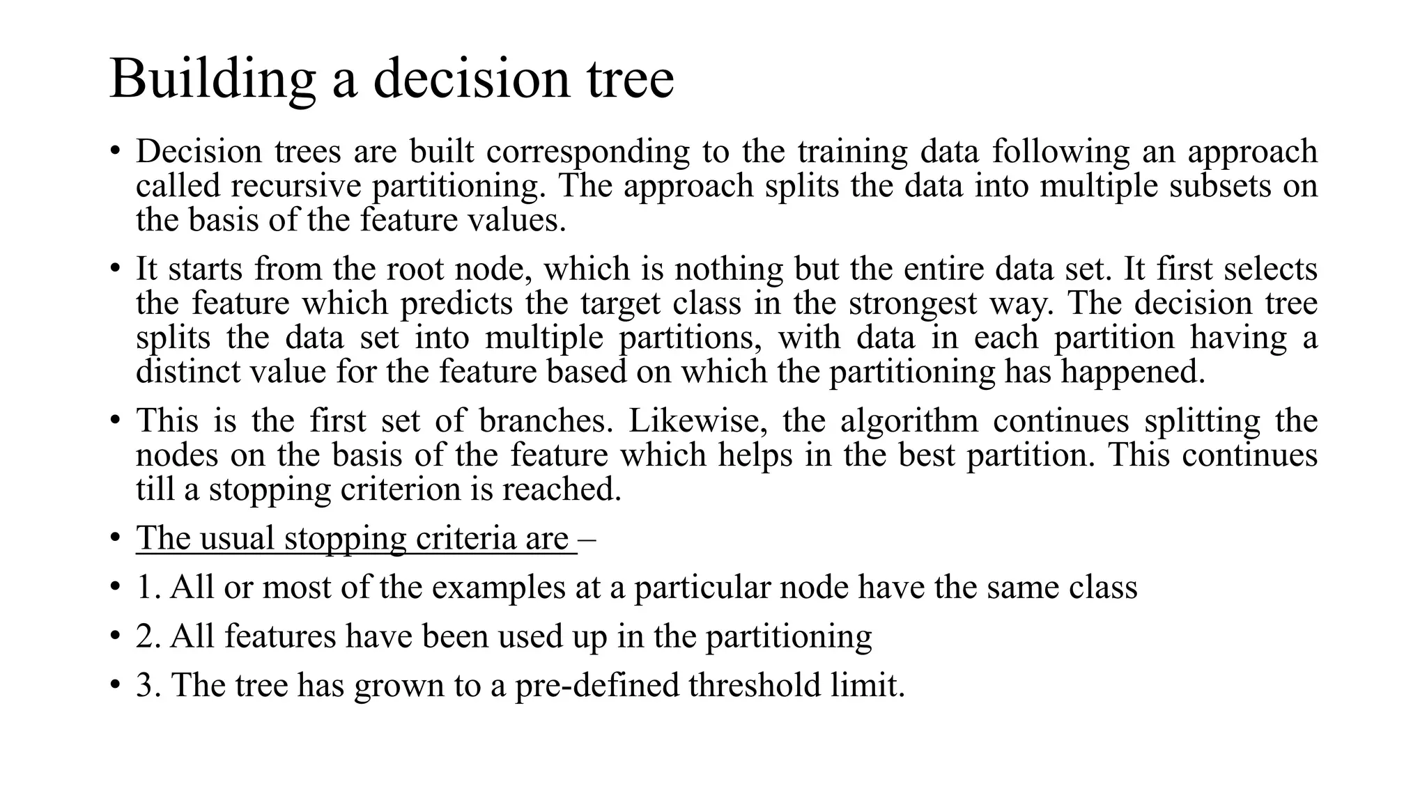 Building a decision tree
• Decision trees are built corresponding to the training data following an approach
called recursive partitioning. The approach splits the data into multiple subsets on
the basis of the feature values.
• It starts from the root node, which is nothing but the entire data set. It first selects
the feature which predicts the target class in the strongest way. The decision tree
splits the data set into multiple partitions, with data in each partition having a
distinct value for the feature based on which the partitioning has happened.
• This is the first set of branches. Likewise, the algorithm continues splitting the
nodes on the basis of the feature which helps in the best partition. This continues
till a stopping criterion is reached.
• The usual stopping criteria are –
• 1. All or most of the examples at a particular node have the same class
• 2. All features have been used up in the partitioning
• 3. The tree has grown to a pre-defined threshold limit.
 