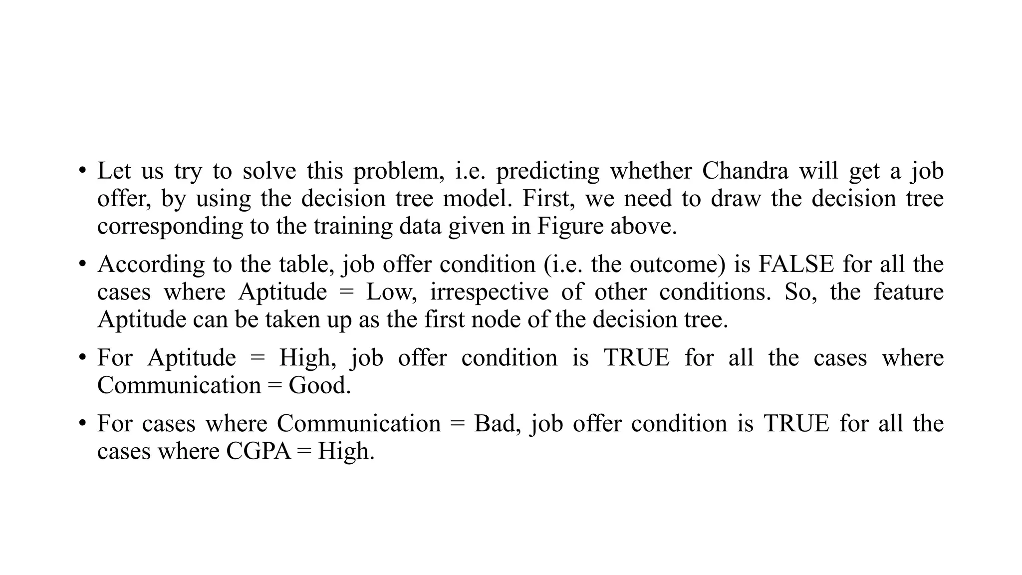 • Let us try to solve this problem, i.e. predicting whether Chandra will get a job
offer, by using the decision tree model. First, we need to draw the decision tree
corresponding to the training data given in Figure above.
• According to the table, job offer condition (i.e. the outcome) is FALSE for all the
cases where Aptitude = Low, irrespective of other conditions. So, the feature
Aptitude can be taken up as the first node of the decision tree.
• For Aptitude = High, job offer condition is TRUE for all the cases where
Communication = Good.
• For cases where Communication = Bad, job offer condition is TRUE for all the
cases where CGPA = High.
 