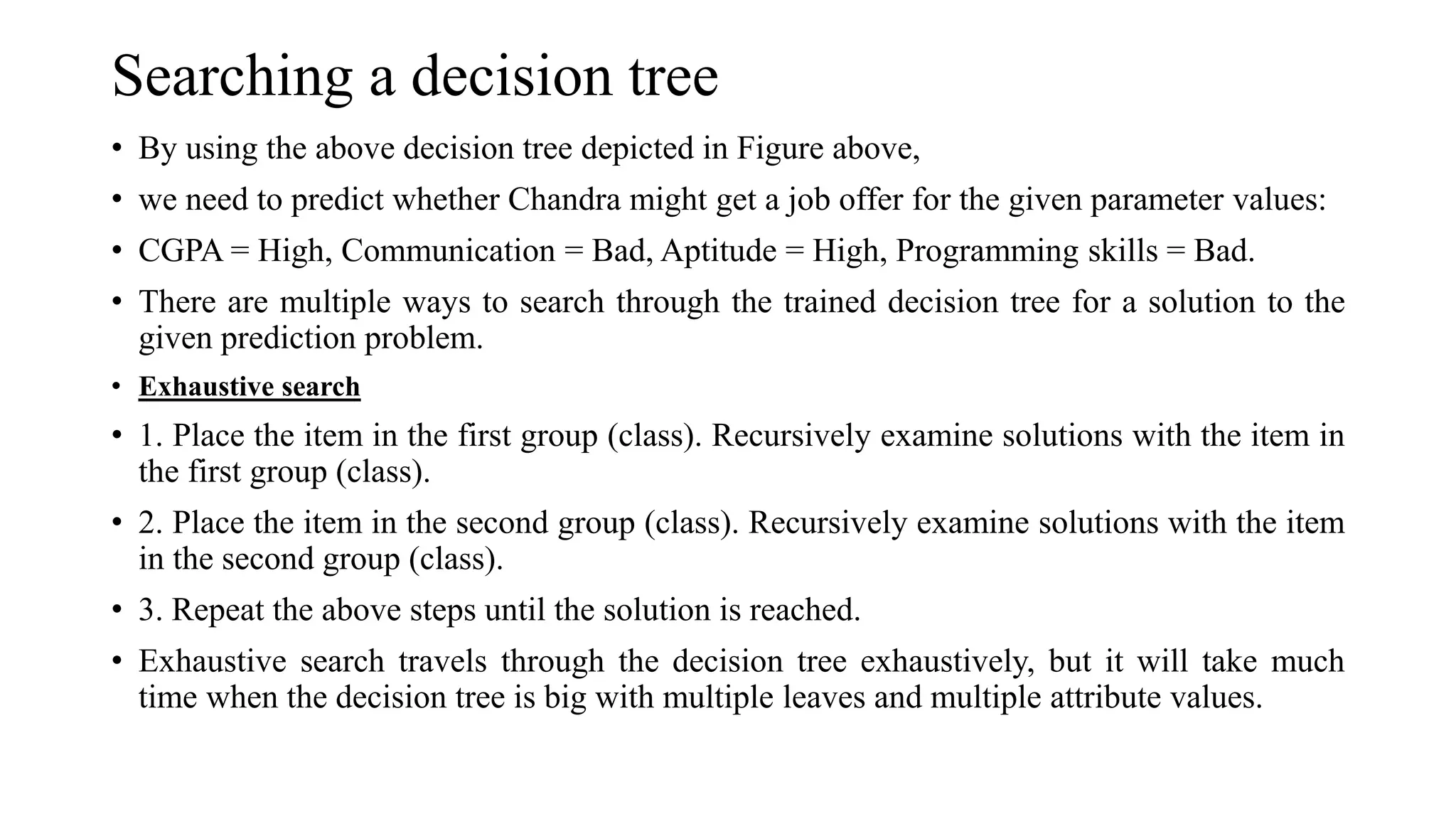 Searching a decision tree
• By using the above decision tree depicted in Figure above,
• we need to predict whether Chandra might get a job offer for the given parameter values:
• CGPA = High, Communication = Bad, Aptitude = High, Programming skills = Bad.
• There are multiple ways to search through the trained decision tree for a solution to the
given prediction problem.
• Exhaustive search
• 1. Place the item in the first group (class). Recursively examine solutions with the item in
the first group (class).
• 2. Place the item in the second group (class). Recursively examine solutions with the item
in the second group (class).
• 3. Repeat the above steps until the solution is reached.
• Exhaustive search travels through the decision tree exhaustively, but it will take much
time when the decision tree is big with multiple leaves and multiple attribute values.
 