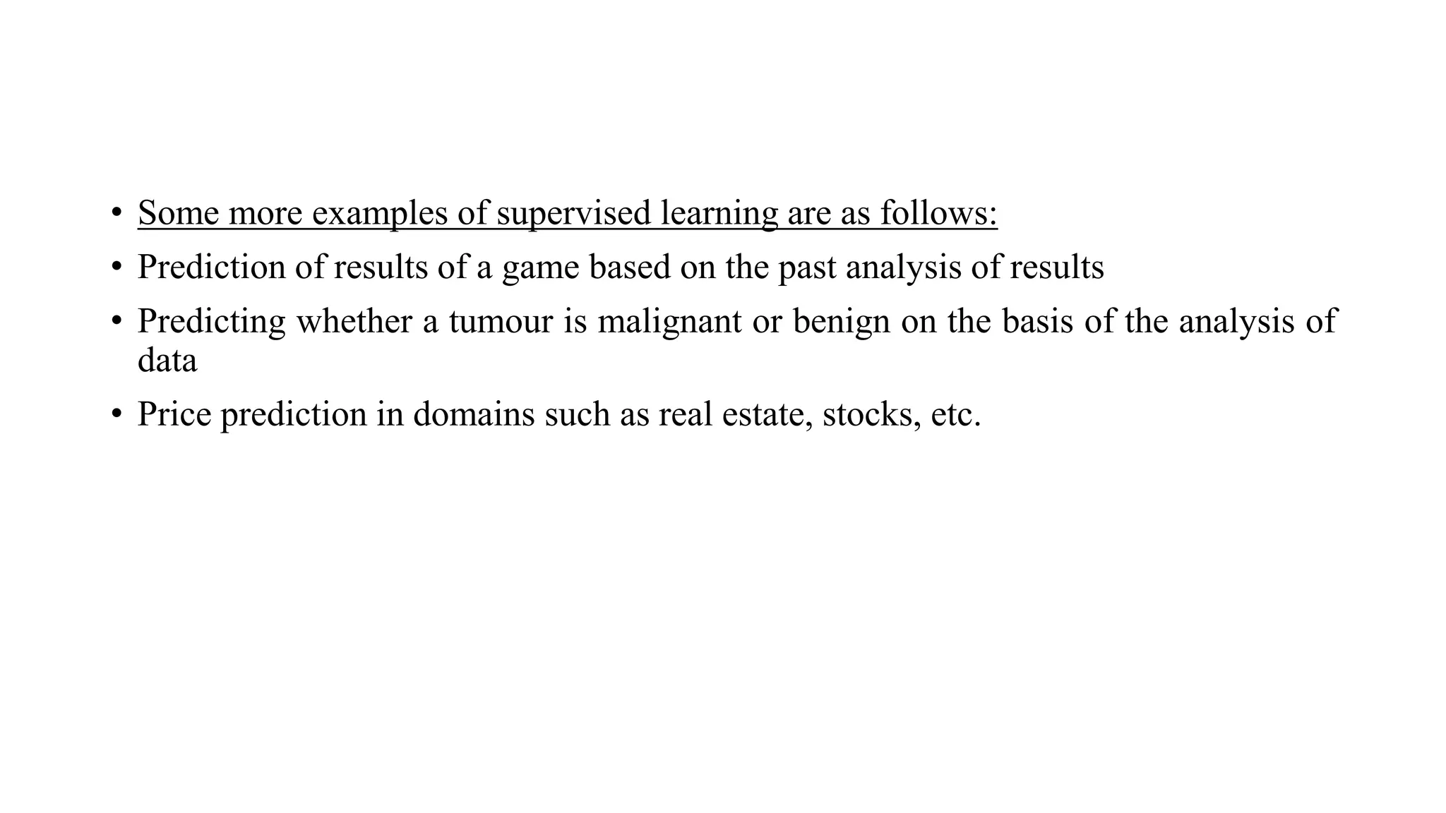 • Some more examples of supervised learning are as follows:
• Prediction of results of a game based on the past analysis of results
• Predicting whether a tumour is malignant or benign on the basis of the analysis of
data
• Price prediction in domains such as real estate, stocks, etc.
 