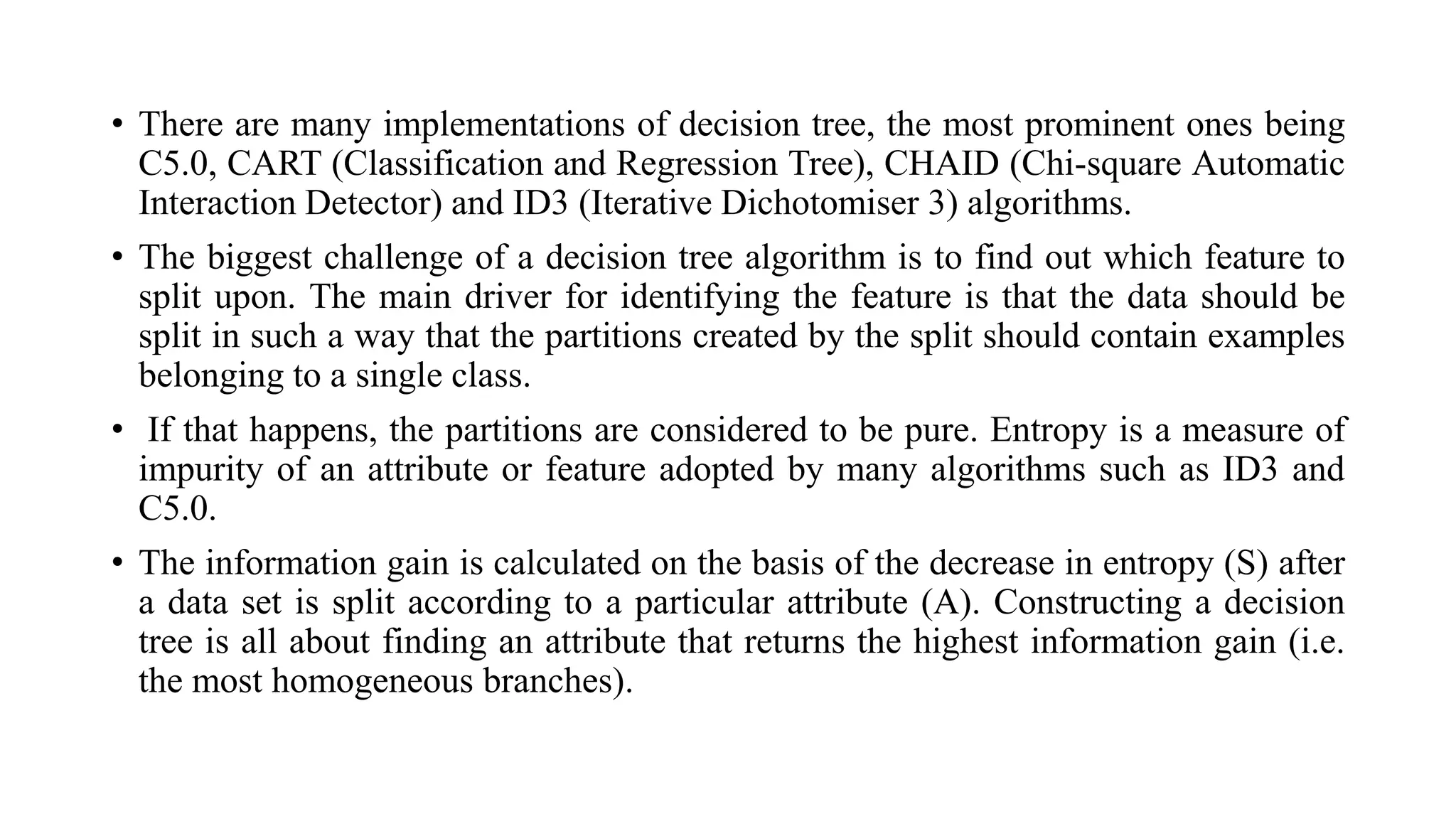 • There are many implementations of decision tree, the most prominent ones being
C5.0, CART (Classification and Regression Tree), CHAID (Chi-square Automatic
Interaction Detector) and ID3 (Iterative Dichotomiser 3) algorithms.
• The biggest challenge of a decision tree algorithm is to find out which feature to
split upon. The main driver for identifying the feature is that the data should be
split in such a way that the partitions created by the split should contain examples
belonging to a single class.
• If that happens, the partitions are considered to be pure. Entropy is a measure of
impurity of an attribute or feature adopted by many algorithms such as ID3 and
C5.0.
• The information gain is calculated on the basis of the decrease in entropy (S) after
a data set is split according to a particular attribute (A). Constructing a decision
tree is all about finding an attribute that returns the highest information gain (i.e.
the most homogeneous branches).
 