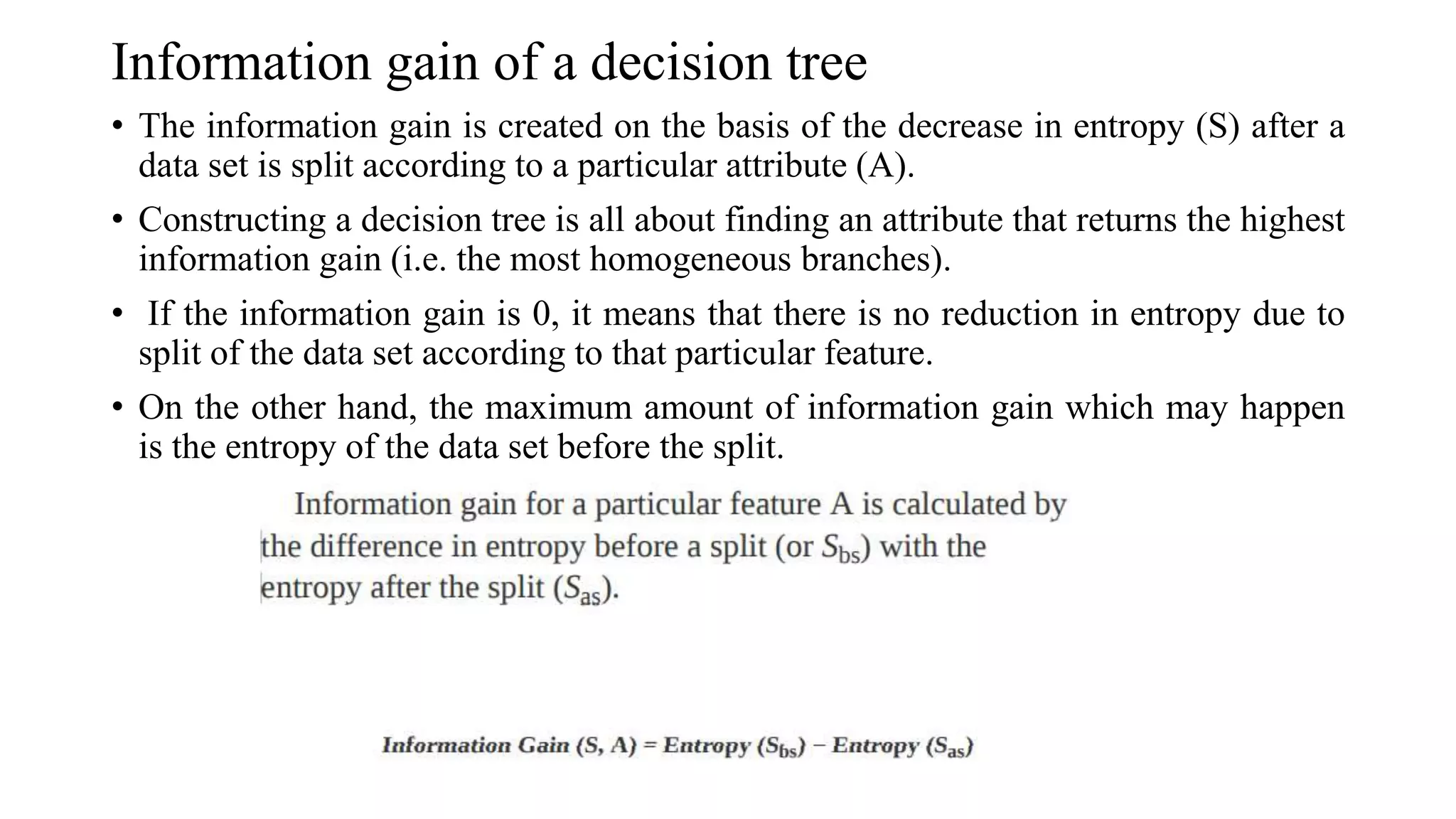 Information gain of a decision tree
• The information gain is created on the basis of the decrease in entropy (S) after a
data set is split according to a particular attribute (A).
• Constructing a decision tree is all about finding an attribute that returns the highest
information gain (i.e. the most homogeneous branches).
• If the information gain is 0, it means that there is no reduction in entropy due to
split of the data set according to that particular feature.
• On the other hand, the maximum amount of information gain which may happen
is the entropy of the data set before the split.
 