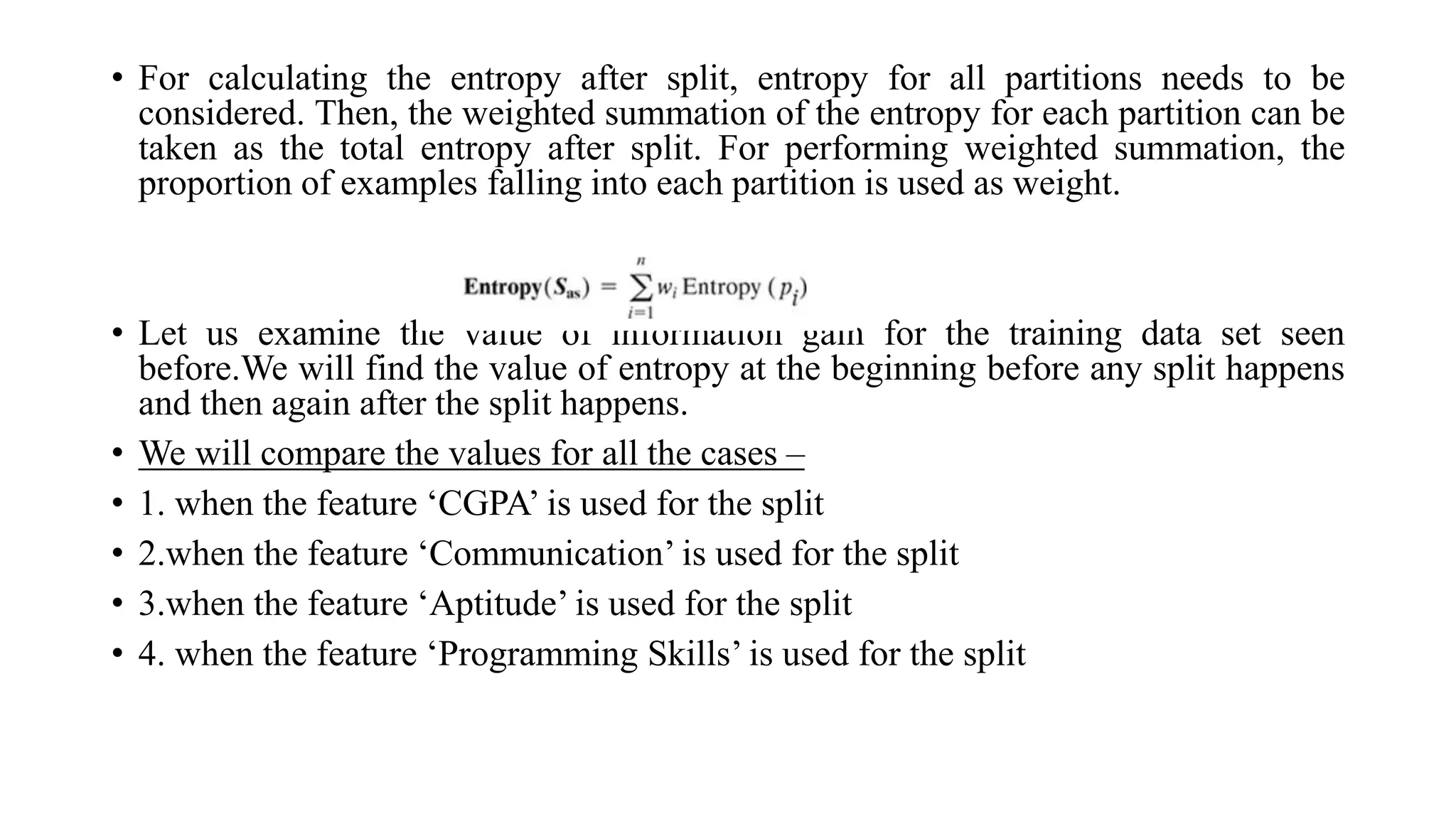 • For calculating the entropy after split, entropy for all partitions needs to be
considered. Then, the weighted summation of the entropy for each partition can be
taken as the total entropy after split. For performing weighted summation, the
proportion of examples falling into each partition is used as weight.
• Let us examine the value of information gain for the training data set seen
before.We will find the value of entropy at the beginning before any split happens
and then again after the split happens.
• We will compare the values for all the cases –
• 1. when the feature ‘CGPA’ is used for the split
• 2.when the feature ‘Communication’ is used for the split
• 3.when the feature ‘Aptitude’ is used for the split
• 4. when the feature ‘Programming Skills’ is used for the split
 