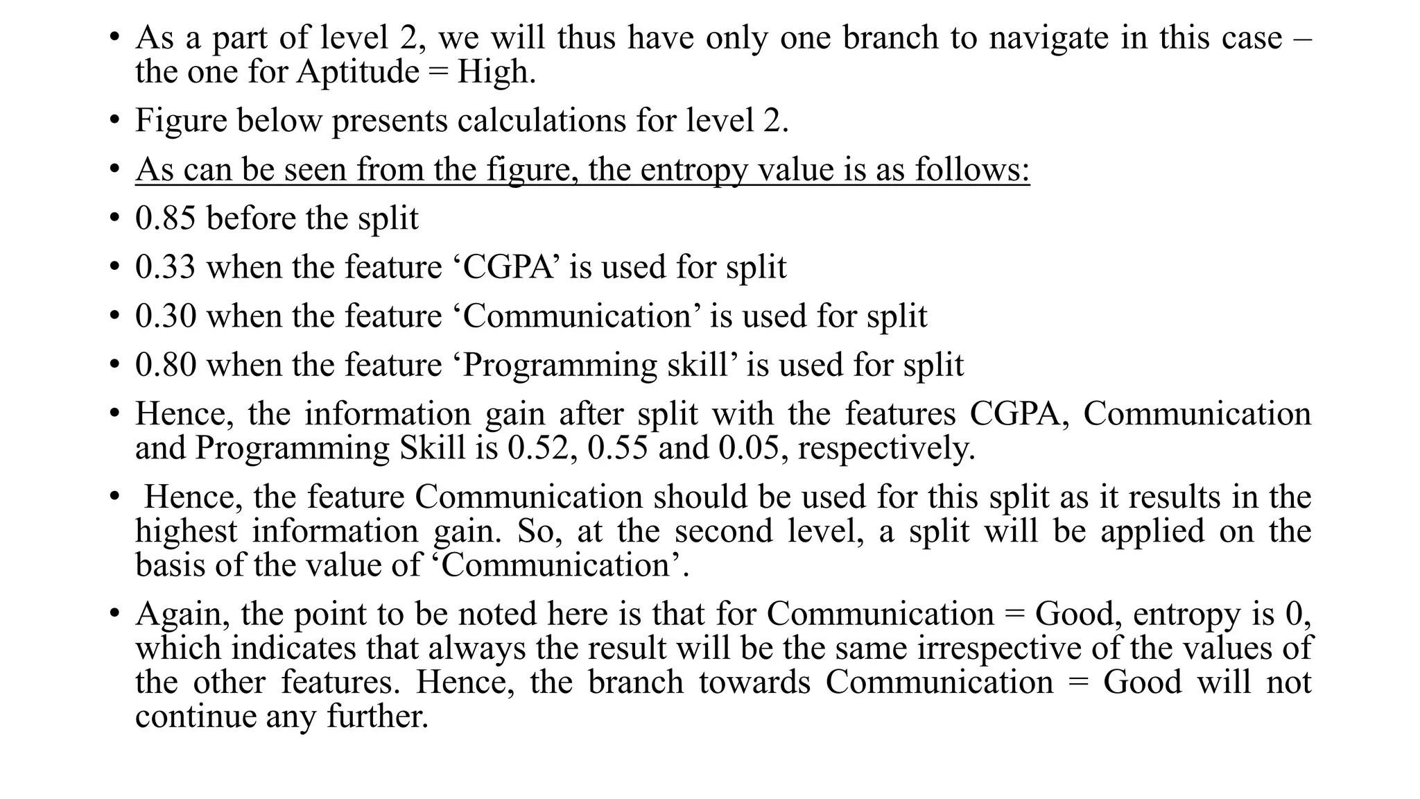 • As a part of level 2, we will thus have only one branch to navigate in this case –
the one for Aptitude = High.
• Figure below presents calculations for level 2.
• As can be seen from the figure, the entropy value is as follows:
• 0.85 before the split
• 0.33 when the feature ‘CGPA’ is used for split
• 0.30 when the feature ‘Communication’ is used for split
• 0.80 when the feature ‘Programming skill’ is used for split
• Hence, the information gain after split with the features CGPA, Communication
and Programming Skill is 0.52, 0.55 and 0.05, respectively.
• Hence, the feature Communication should be used for this split as it results in the
highest information gain. So, at the second level, a split will be applied on the
basis of the value of ‘Communication’.
• Again, the point to be noted here is that for Communication = Good, entropy is 0,
which indicates that always the result will be the same irrespective of the values of
the other features. Hence, the branch towards Communication = Good will not
continue any further.
 