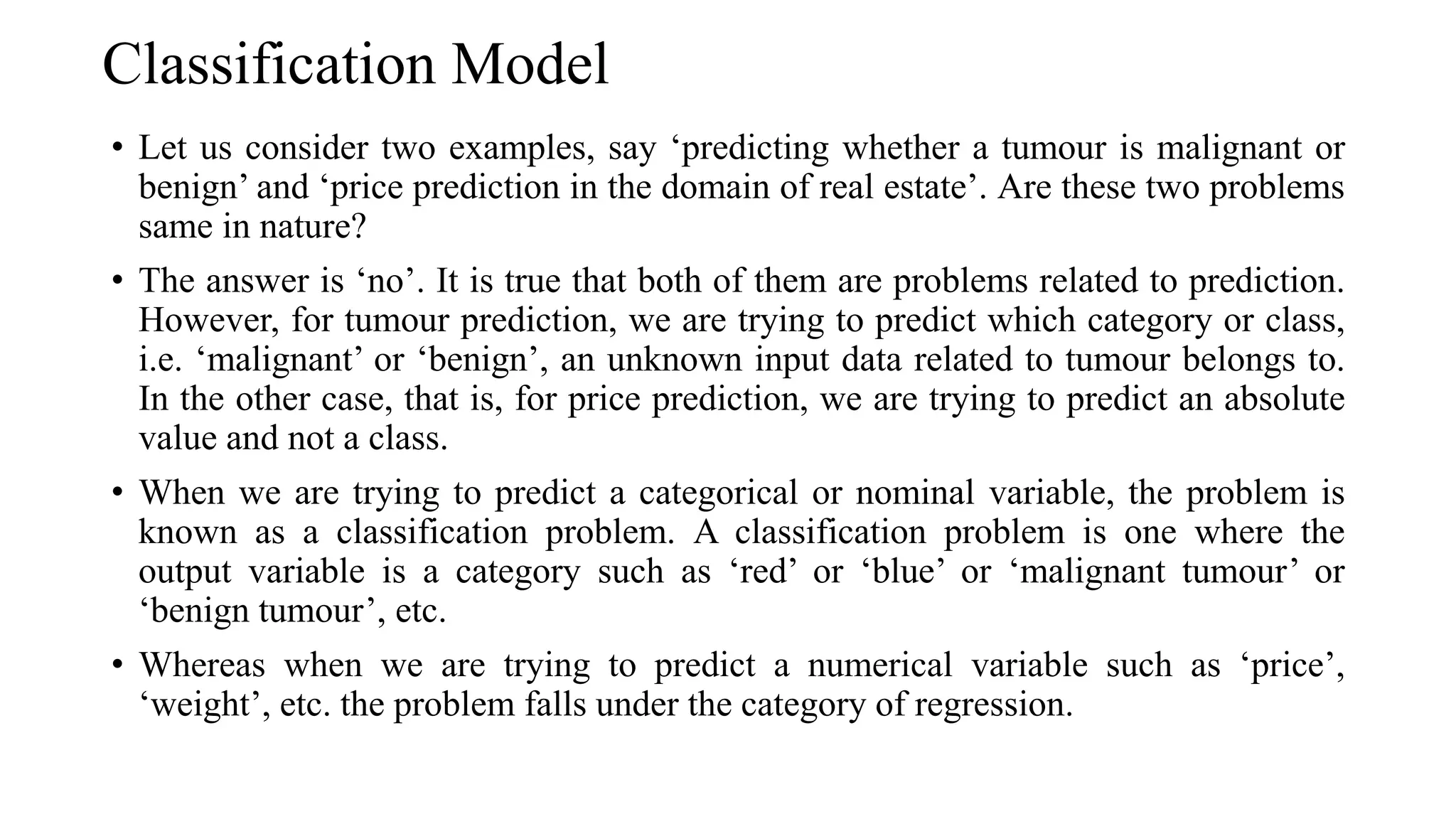 Classification Model
• Let us consider two examples, say ‘predicting whether a tumour is malignant or
benign’ and ‘price prediction in the domain of real estate’. Are these two problems
same in nature?
• The answer is ‘no’. It is true that both of them are problems related to prediction.
However, for tumour prediction, we are trying to predict which category or class,
i.e. ‘malignant’ or ‘benign’, an unknown input data related to tumour belongs to.
In the other case, that is, for price prediction, we are trying to predict an absolute
value and not a class.
• When we are trying to predict a categorical or nominal variable, the problem is
known as a classification problem. A classification problem is one where the
output variable is a category such as ‘red’ or ‘blue’ or ‘malignant tumour’ or
‘benign tumour’, etc.
• Whereas when we are trying to predict a numerical variable such as ‘price’,
‘weight’, etc. the problem falls under the category of regression.
 