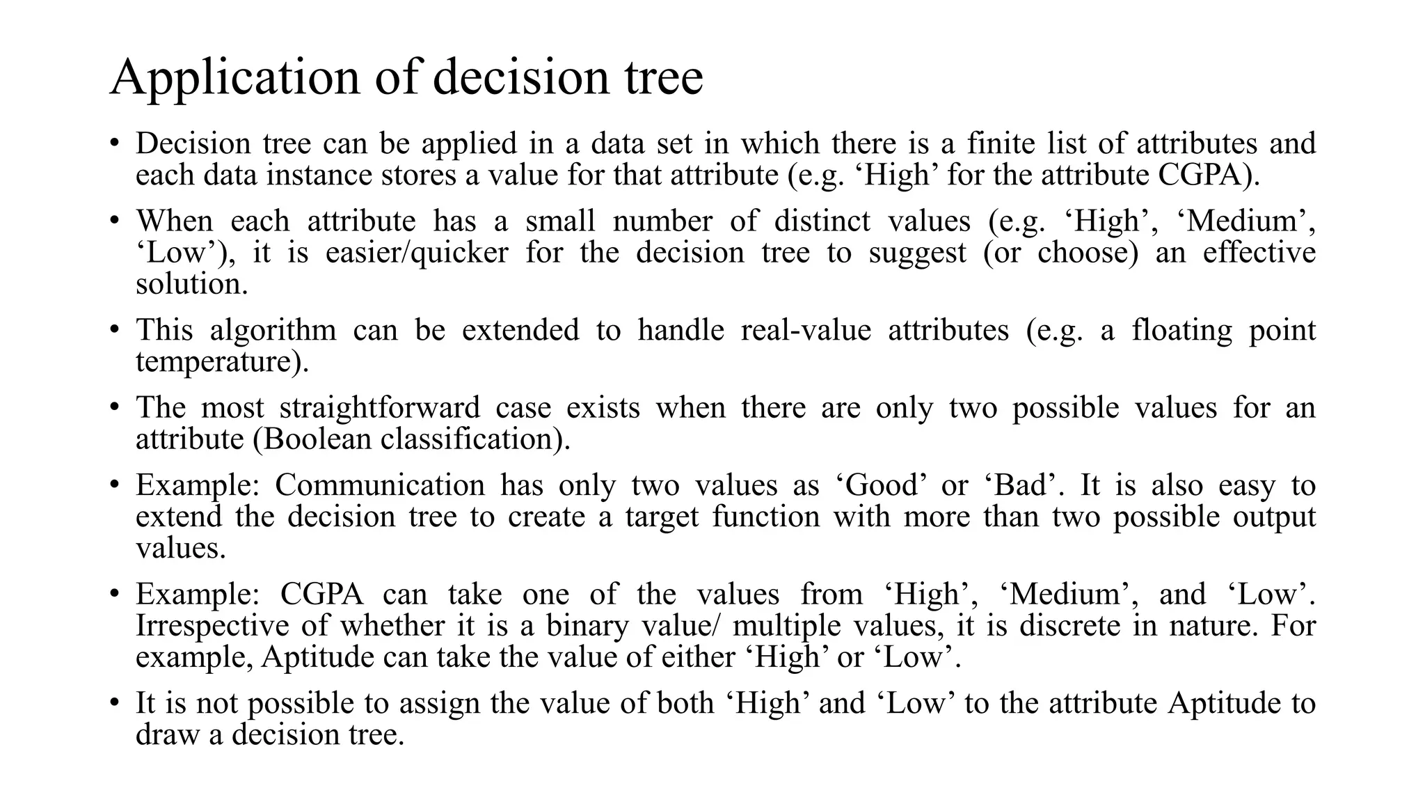 Application of decision tree
• Decision tree can be applied in a data set in which there is a finite list of attributes and
each data instance stores a value for that attribute (e.g. ‘High’ for the attribute CGPA).
• When each attribute has a small number of distinct values (e.g. ‘High’, ‘Medium’,
‘Low’), it is easier/quicker for the decision tree to suggest (or choose) an effective
solution.
• This algorithm can be extended to handle real-value attributes (e.g. a floating point
temperature).
• The most straightforward case exists when there are only two possible values for an
attribute (Boolean classification).
• Example: Communication has only two values as ‘Good’ or ‘Bad’. It is also easy to
extend the decision tree to create a target function with more than two possible output
values.
• Example: CGPA can take one of the values from ‘High’, ‘Medium’, and ‘Low’.
Irrespective of whether it is a binary value/ multiple values, it is discrete in nature. For
example, Aptitude can take the value of either ‘High’ or ‘Low’.
• It is not possible to assign the value of both ‘High’ and ‘Low’ to the attribute Aptitude to
draw a decision tree.
 