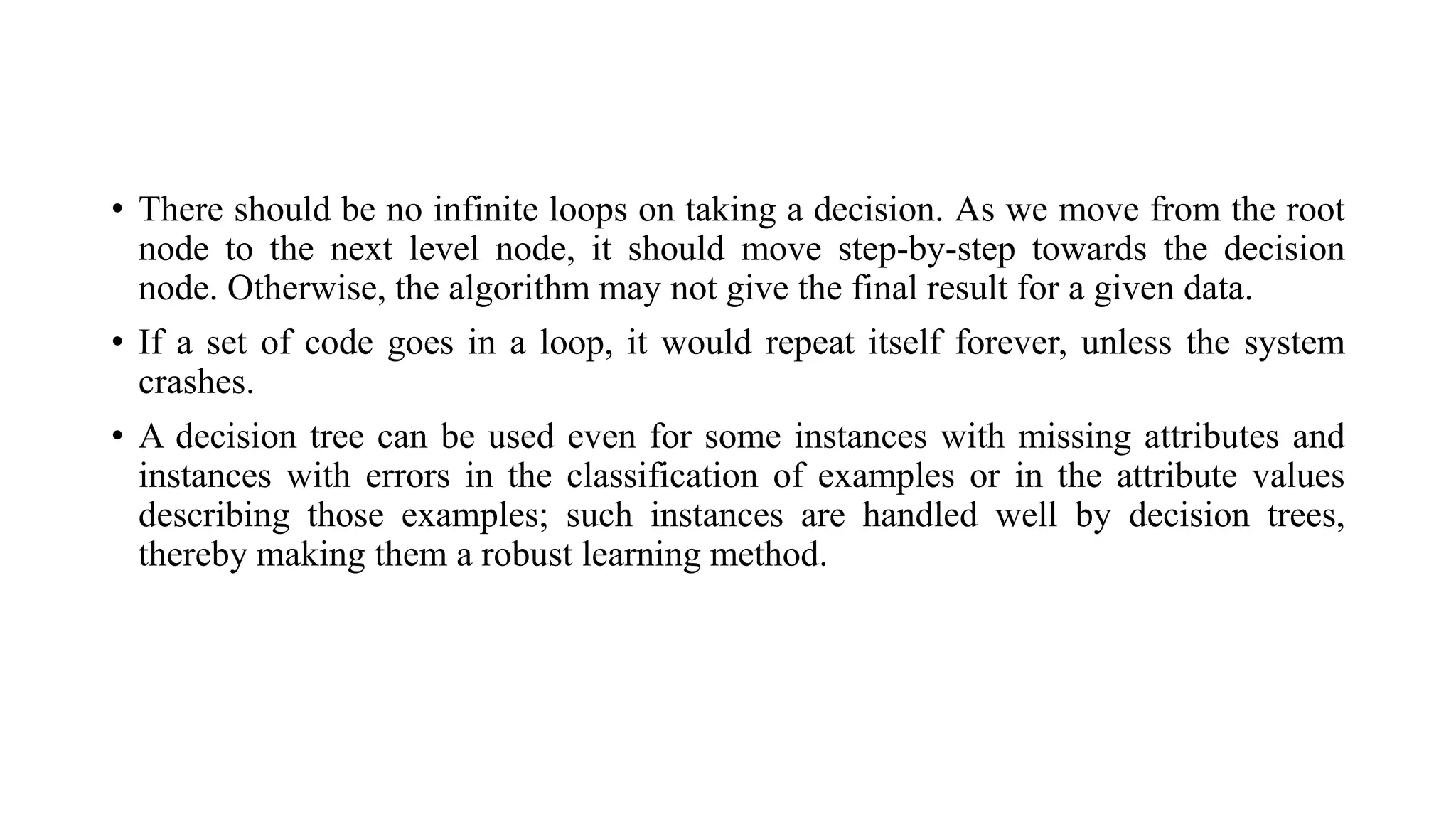 • There should be no infinite loops on taking a decision. As we move from the root
node to the next level node, it should move step-by-step towards the decision
node. Otherwise, the algorithm may not give the final result for a given data.
• If a set of code goes in a loop, it would repeat itself forever, unless the system
crashes.
• A decision tree can be used even for some instances with missing attributes and
instances with errors in the classification of examples or in the attribute values
describing those examples; such instances are handled well by decision trees,
thereby making them a robust learning method.
 