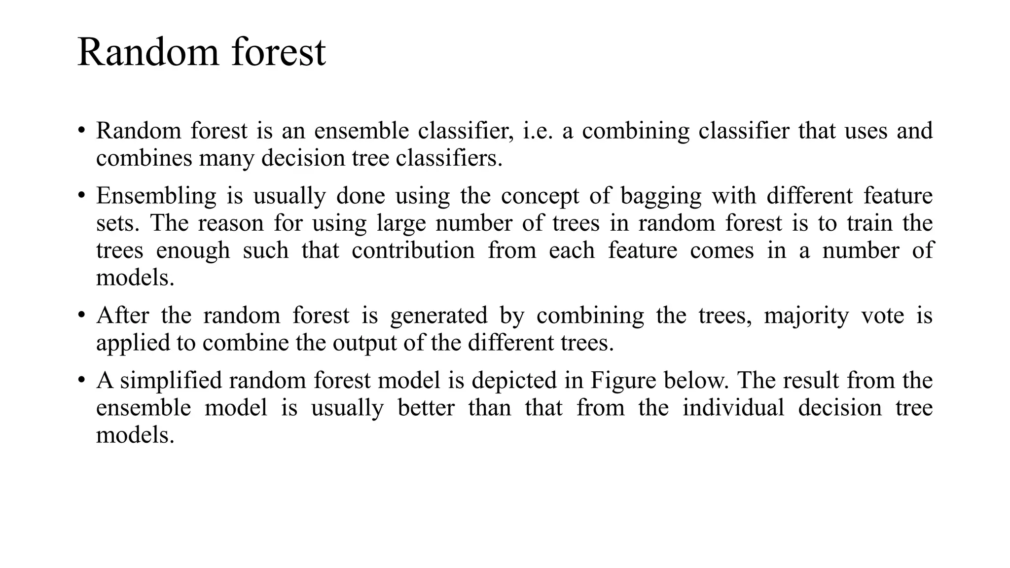 Random forest
• Random forest is an ensemble classifier, i.e. a combining classifier that uses and
combines many decision tree classifiers.
• Ensembling is usually done using the concept of bagging with different feature
sets. The reason for using large number of trees in random forest is to train the
trees enough such that contribution from each feature comes in a number of
models.
• After the random forest is generated by combining the trees, majority vote is
applied to combine the output of the different trees.
• A simplified random forest model is depicted in Figure below. The result from the
ensemble model is usually better than that from the individual decision tree
models.
 