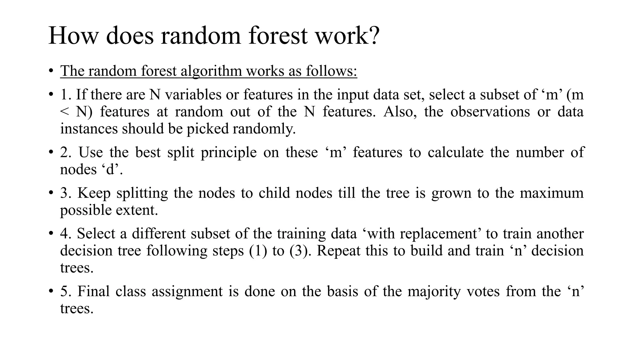 How does random forest work?
• The random forest algorithm works as follows:
• 1. If there are N variables or features in the input data set, select a subset of ‘m’ (m
< N) features at random out of the N features. Also, the observations or data
instances should be picked randomly.
• 2. Use the best split principle on these ‘m’ features to calculate the number of
nodes ‘d’.
• 3. Keep splitting the nodes to child nodes till the tree is grown to the maximum
possible extent.
• 4. Select a different subset of the training data ‘with replacement’ to train another
decision tree following steps (1) to (3). Repeat this to build and train ‘n’ decision
trees.
• 5. Final class assignment is done on the basis of the majority votes from the ‘n’
trees.
 