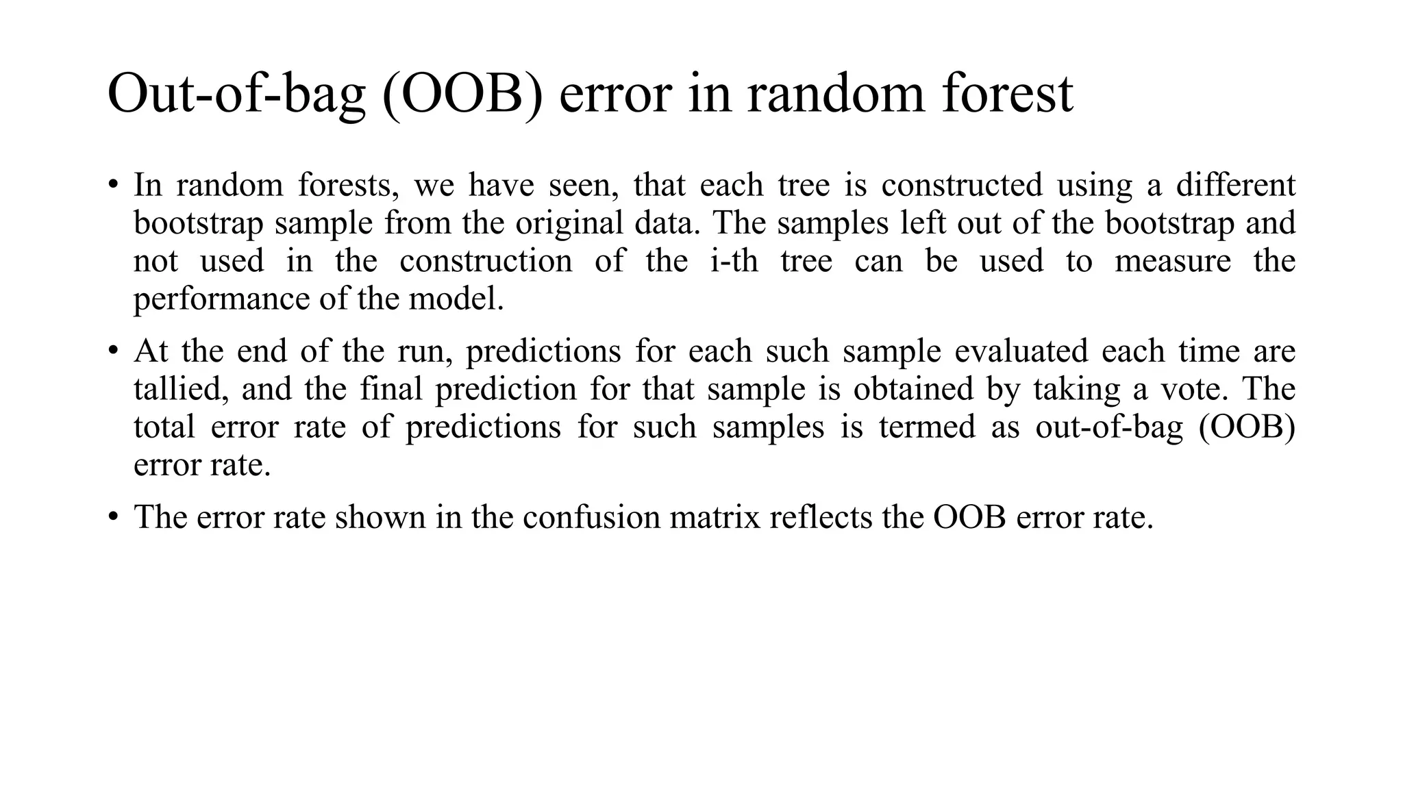 Out-of-bag (OOB) error in random forest
• In random forests, we have seen, that each tree is constructed using a different
bootstrap sample from the original data. The samples left out of the bootstrap and
not used in the construction of the i-th tree can be used to measure the
performance of the model.
• At the end of the run, predictions for each such sample evaluated each time are
tallied, and the final prediction for that sample is obtained by taking a vote. The
total error rate of predictions for such samples is termed as out-of-bag (OOB)
error rate.
• The error rate shown in the confusion matrix reflects the OOB error rate.
 