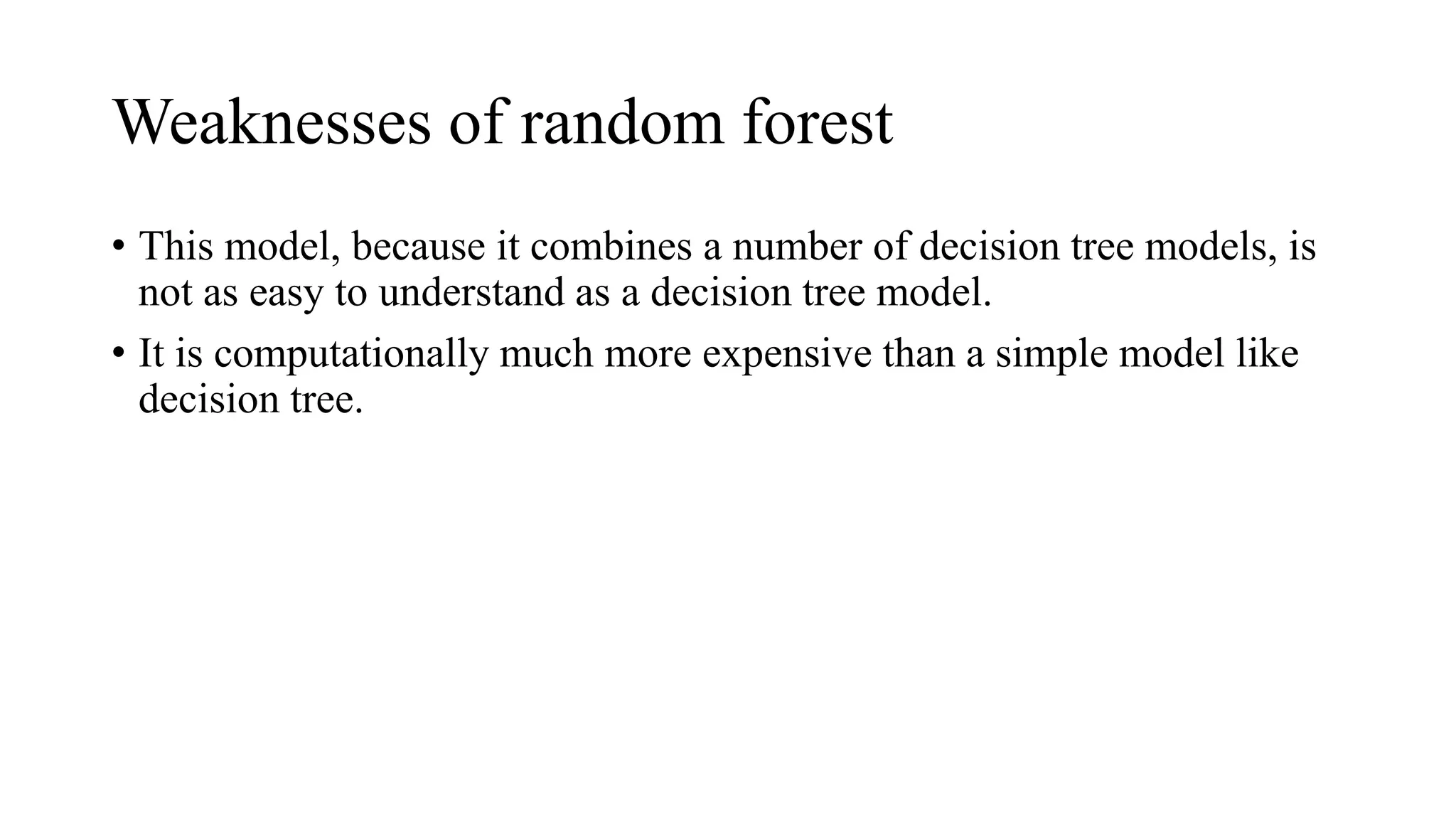 Weaknesses of random forest
• This model, because it combines a number of decision tree models, is
not as easy to understand as a decision tree model.
• It is computationally much more expensive than a simple model like
decision tree.
 