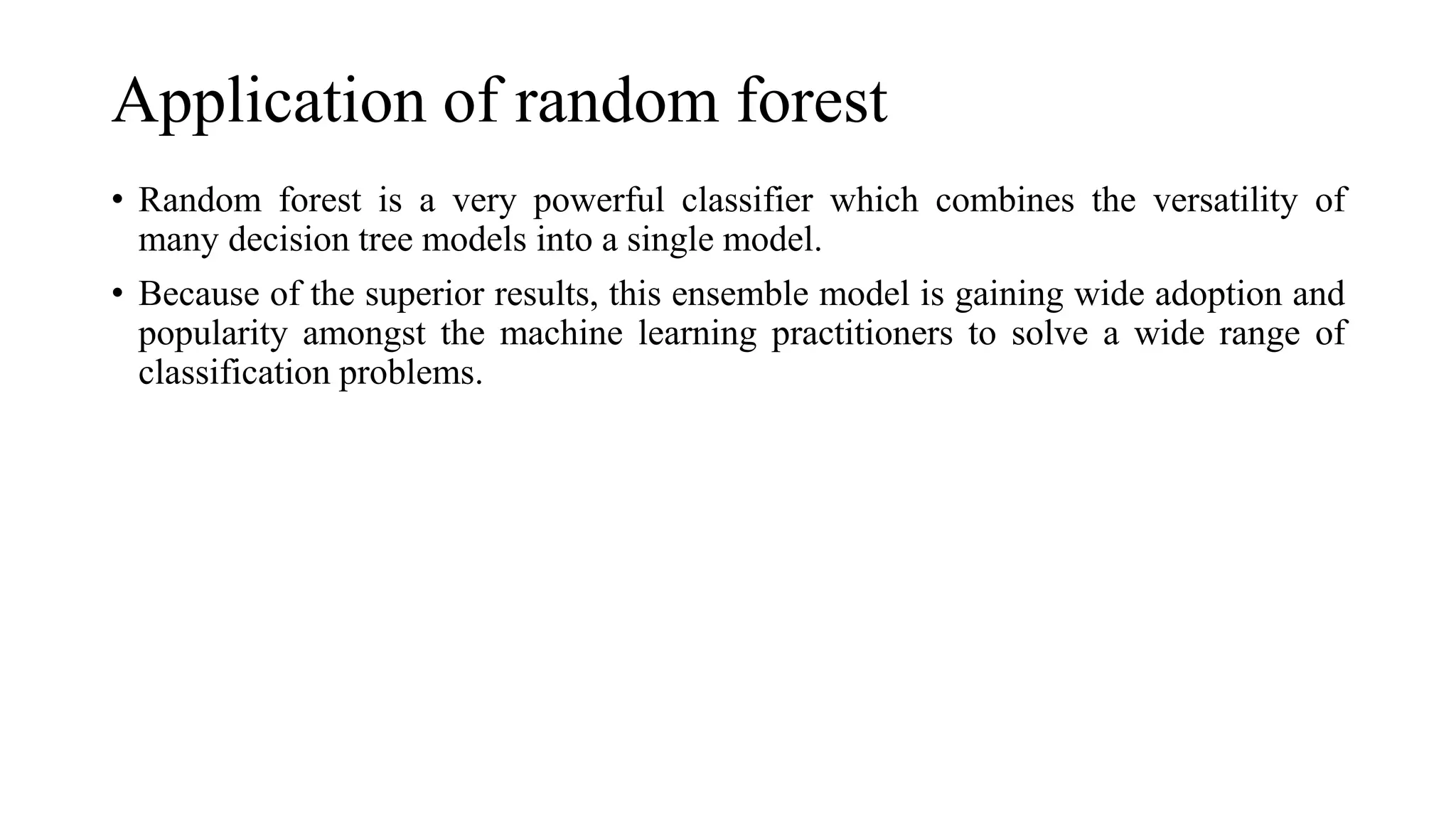 Application of random forest
• Random forest is a very powerful classifier which combines the versatility of
many decision tree models into a single model.
• Because of the superior results, this ensemble model is gaining wide adoption and
popularity amongst the machine learning practitioners to solve a wide range of
classification problems.
 