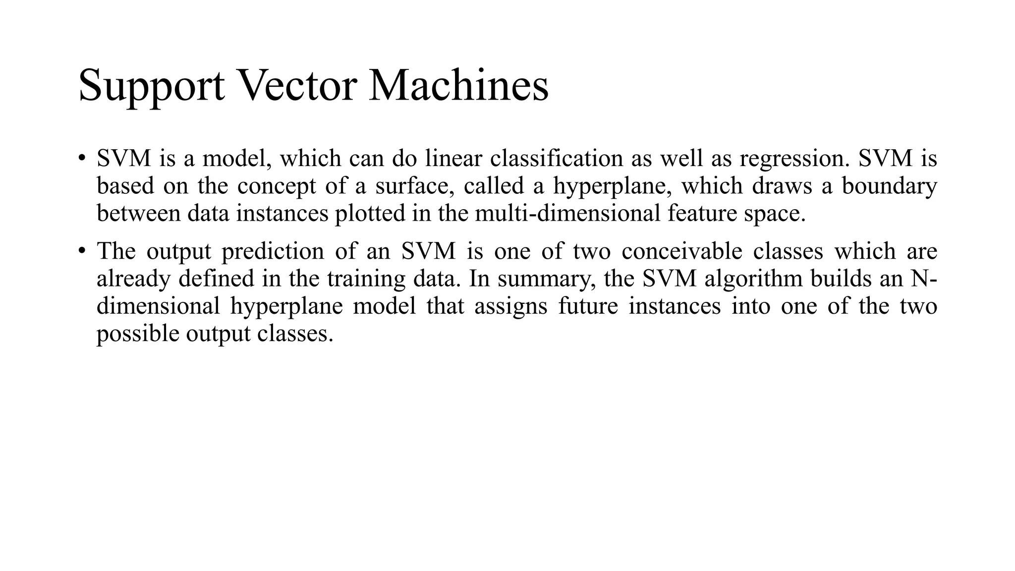 Support Vector Machines
• SVM is a model, which can do linear classification as well as regression. SVM is
based on the concept of a surface, called a hyperplane, which draws a boundary
between data instances plotted in the multi-dimensional feature space.
• The output prediction of an SVM is one of two conceivable classes which are
already defined in the training data. In summary, the SVM algorithm builds an N-
dimensional hyperplane model that assigns future instances into one of the two
possible output classes.
 