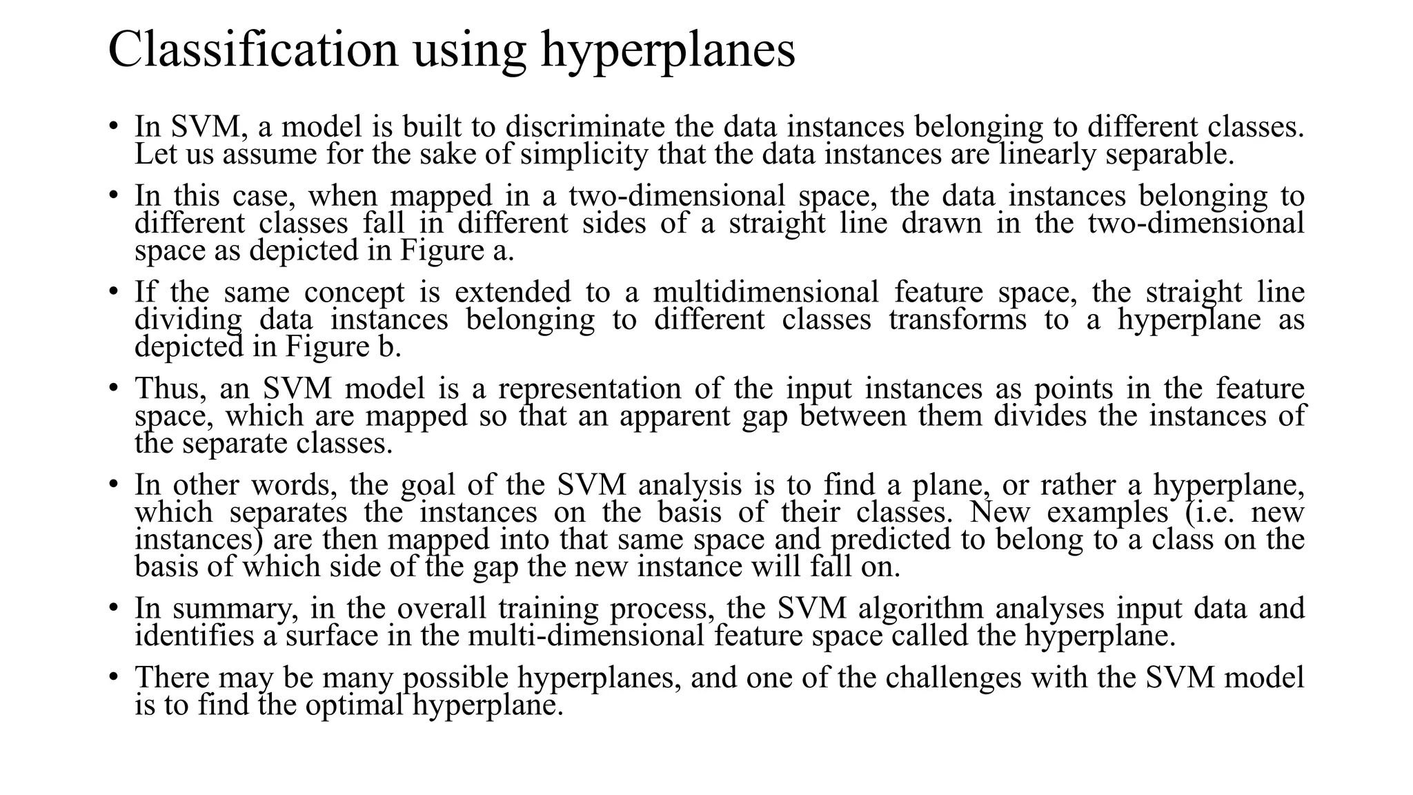 Classification using hyperplanes
• In SVM, a model is built to discriminate the data instances belonging to different classes.
Let us assume for the sake of simplicity that the data instances are linearly separable.
• In this case, when mapped in a two-dimensional space, the data instances belonging to
different classes fall in different sides of a straight line drawn in the two-dimensional
space as depicted in Figure a.
• If the same concept is extended to a multidimensional feature space, the straight line
dividing data instances belonging to different classes transforms to a hyperplane as
depicted in Figure b.
• Thus, an SVM model is a representation of the input instances as points in the feature
space, which are mapped so that an apparent gap between them divides the instances of
the separate classes.
• In other words, the goal of the SVM analysis is to find a plane, or rather a hyperplane,
which separates the instances on the basis of their classes. New examples (i.e. new
instances) are then mapped into that same space and predicted to belong to a class on the
basis of which side of the gap the new instance will fall on.
• In summary, in the overall training process, the SVM algorithm analyses input data and
identifies a surface in the multi-dimensional feature space called the hyperplane.
• There may be many possible hyperplanes, and one of the challenges with the SVM model
is to find the optimal hyperplane.
 