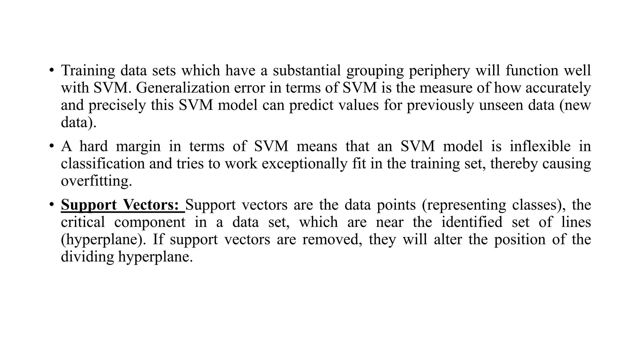 • Training data sets which have a substantial grouping periphery will function well
with SVM. Generalization error in terms of SVM is the measure of how accurately
and precisely this SVM model can predict values for previously unseen data (new
data).
• A hard margin in terms of SVM means that an SVM model is inflexible in
classification and tries to work exceptionally fit in the training set, thereby causing
overfitting.
• Support Vectors: Support vectors are the data points (representing classes), the
critical component in a data set, which are near the identified set of lines
(hyperplane). If support vectors are removed, they will alter the position of the
dividing hyperplane.
 