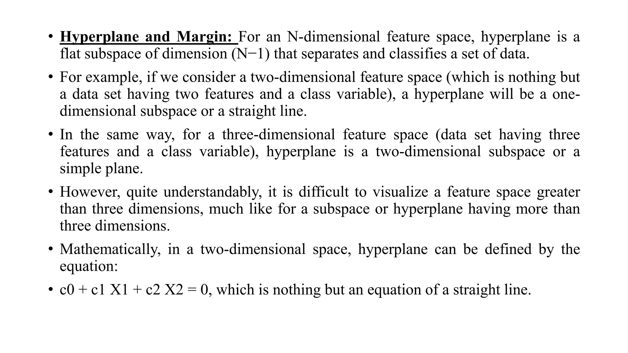 • Hyperplane and Margin: For an N-dimensional feature space, hyperplane is a
flat subspace of dimension (N−1) that separates and classifies a set of data.
• For example, if we consider a two-dimensional feature space (which is nothing but
a data set having two features and a class variable), a hyperplane will be a one-
dimensional subspace or a straight line.
• In the same way, for a three-dimensional feature space (data set having three
features and a class variable), hyperplane is a two-dimensional subspace or a
simple plane.
• However, quite understandably, it is difficult to visualize a feature space greater
than three dimensions, much like for a subspace or hyperplane having more than
three dimensions.
• Mathematically, in a two-dimensional space, hyperplane can be defined by the
equation:
• c0 + c1 X1 + c2 X2 = 0, which is nothing but an equation of a straight line.
 