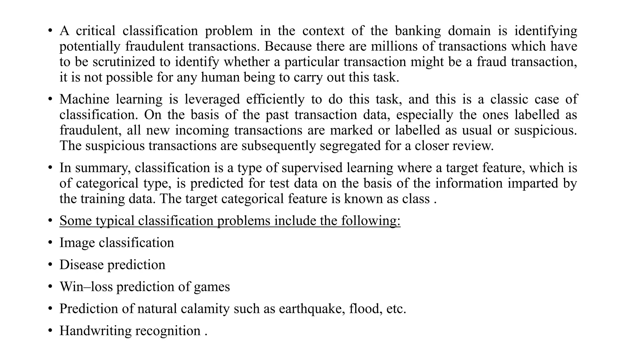 • A critical classification problem in the context of the banking domain is identifying
potentially fraudulent transactions. Because there are millions of transactions which have
to be scrutinized to identify whether a particular transaction might be a fraud transaction,
it is not possible for any human being to carry out this task.
• Machine learning is leveraged efficiently to do this task, and this is a classic case of
classification. On the basis of the past transaction data, especially the ones labelled as
fraudulent, all new incoming transactions are marked or labelled as usual or suspicious.
The suspicious transactions are subsequently segregated for a closer review.
• In summary, classification is a type of supervised learning where a target feature, which is
of categorical type, is predicted for test data on the basis of the information imparted by
the training data. The target categorical feature is known as class .
• Some typical classification problems include the following:
• Image classification
• Disease prediction
• Win–loss prediction of games
• Prediction of natural calamity such as earthquake, flood, etc.
• Handwriting recognition .
 