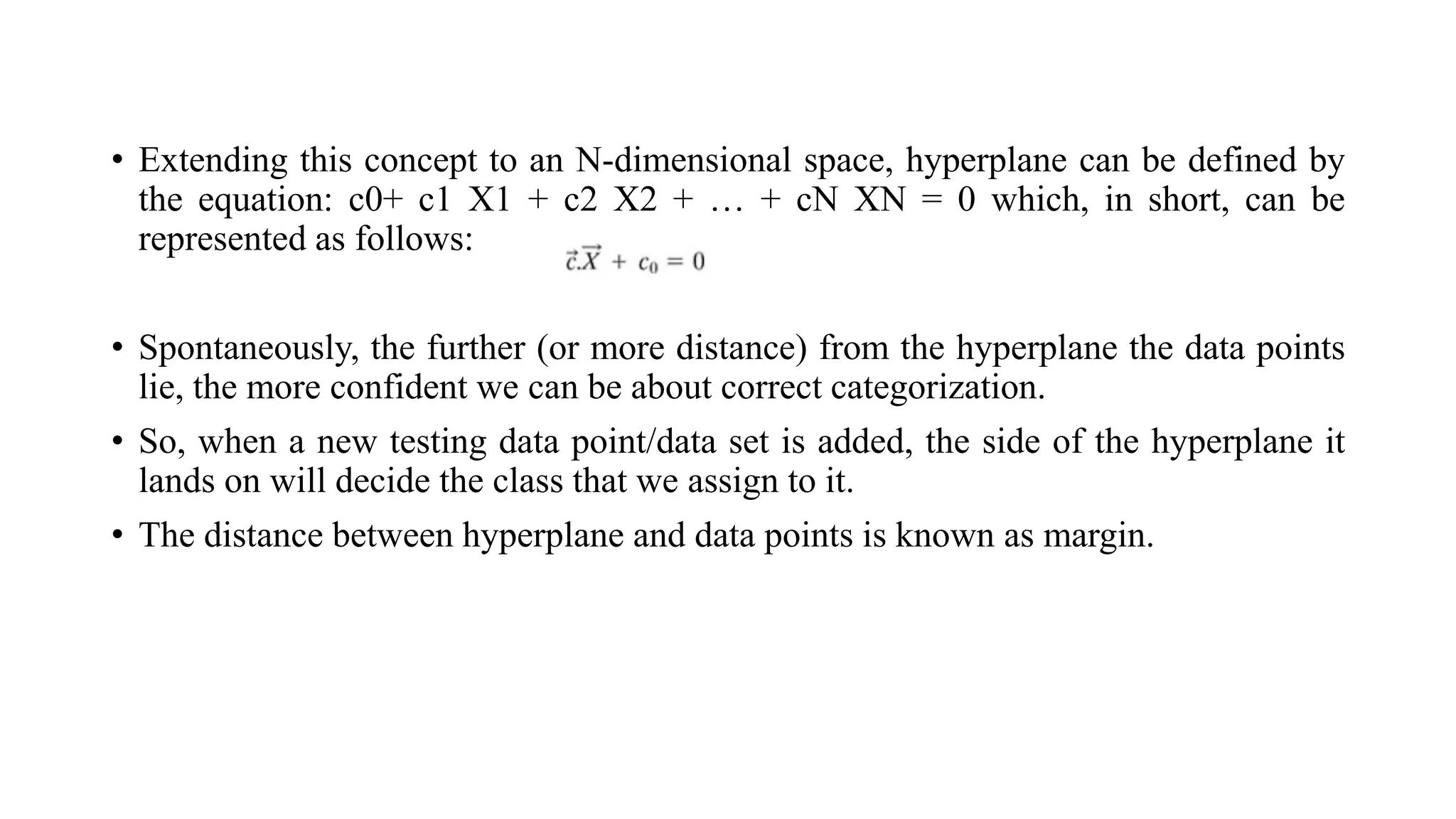 • Extending this concept to an N-dimensional space, hyperplane can be defined by
the equation: c0+ c1 X1 + c2 X2 + … + cN XN = 0 which, in short, can be
represented as follows:
• Spontaneously, the further (or more distance) from the hyperplane the data points
lie, the more confident we can be about correct categorization.
• So, when a new testing data point/data set is added, the side of the hyperplane it
lands on will decide the class that we assign to it.
• The distance between hyperplane and data points is known as margin.
 