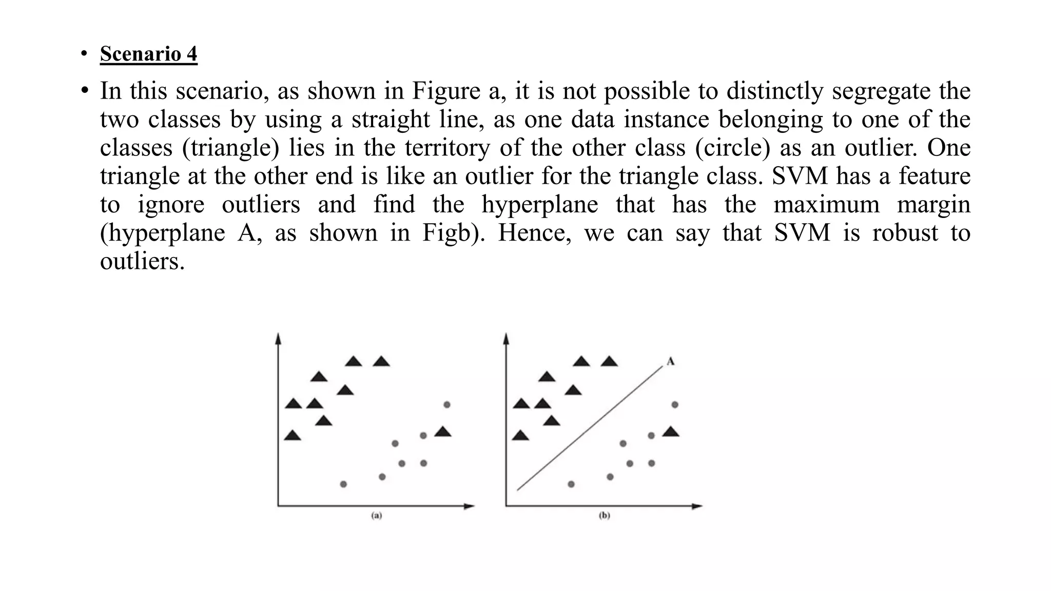 • Scenario 4
• In this scenario, as shown in Figure a, it is not possible to distinctly segregate the
two classes by using a straight line, as one data instance belonging to one of the
classes (triangle) lies in the territory of the other class (circle) as an outlier. One
triangle at the other end is like an outlier for the triangle class. SVM has a feature
to ignore outliers and find the hyperplane that has the maximum margin
(hyperplane A, as shown in Figb). Hence, we can say that SVM is robust to
outliers.
 