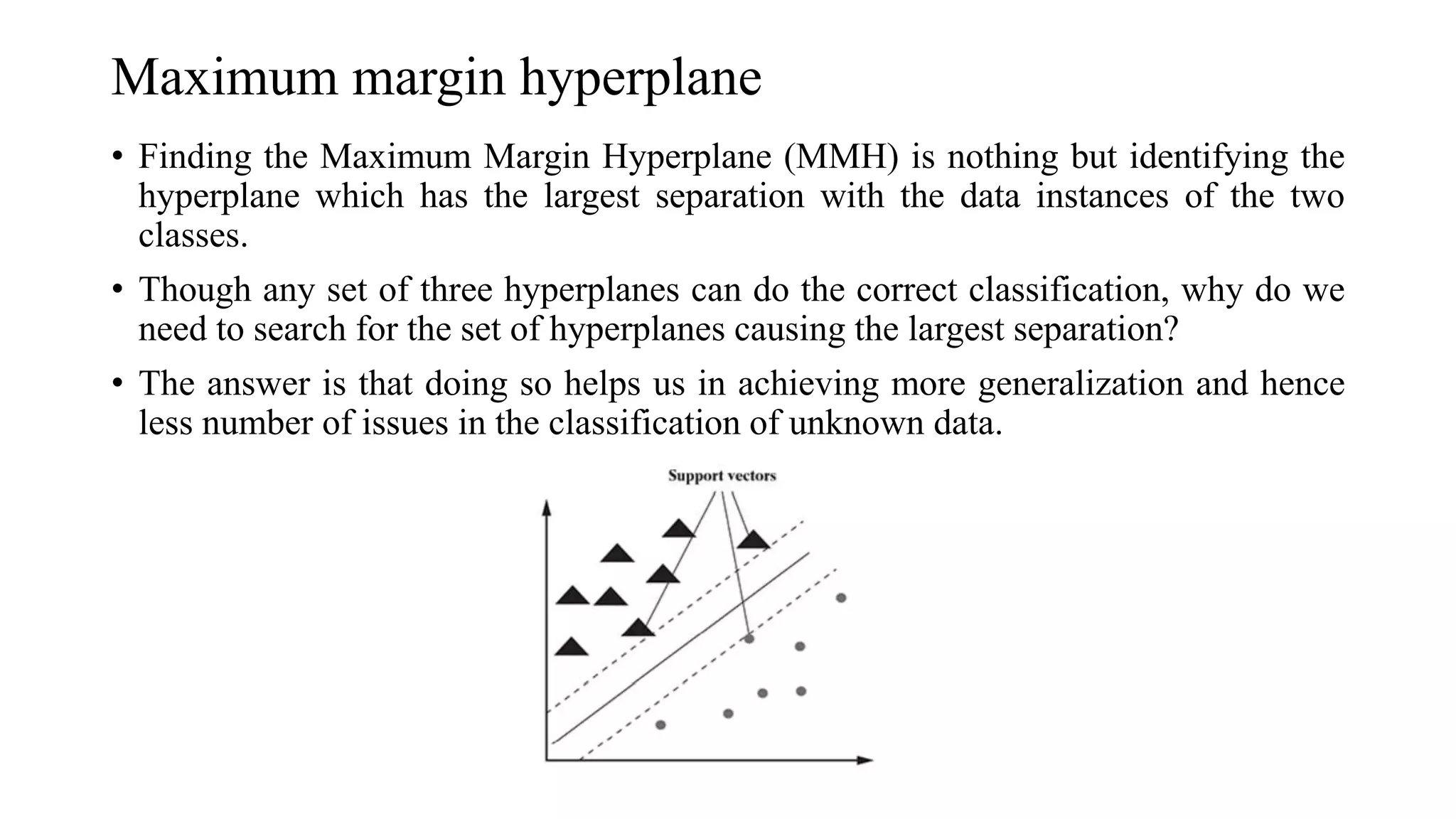 Maximum margin hyperplane
• Finding the Maximum Margin Hyperplane (MMH) is nothing but identifying the
hyperplane which has the largest separation with the data instances of the two
classes.
• Though any set of three hyperplanes can do the correct classification, why do we
need to search for the set of hyperplanes causing the largest separation?
• The answer is that doing so helps us in achieving more generalization and hence
less number of issues in the classification of unknown data.
 