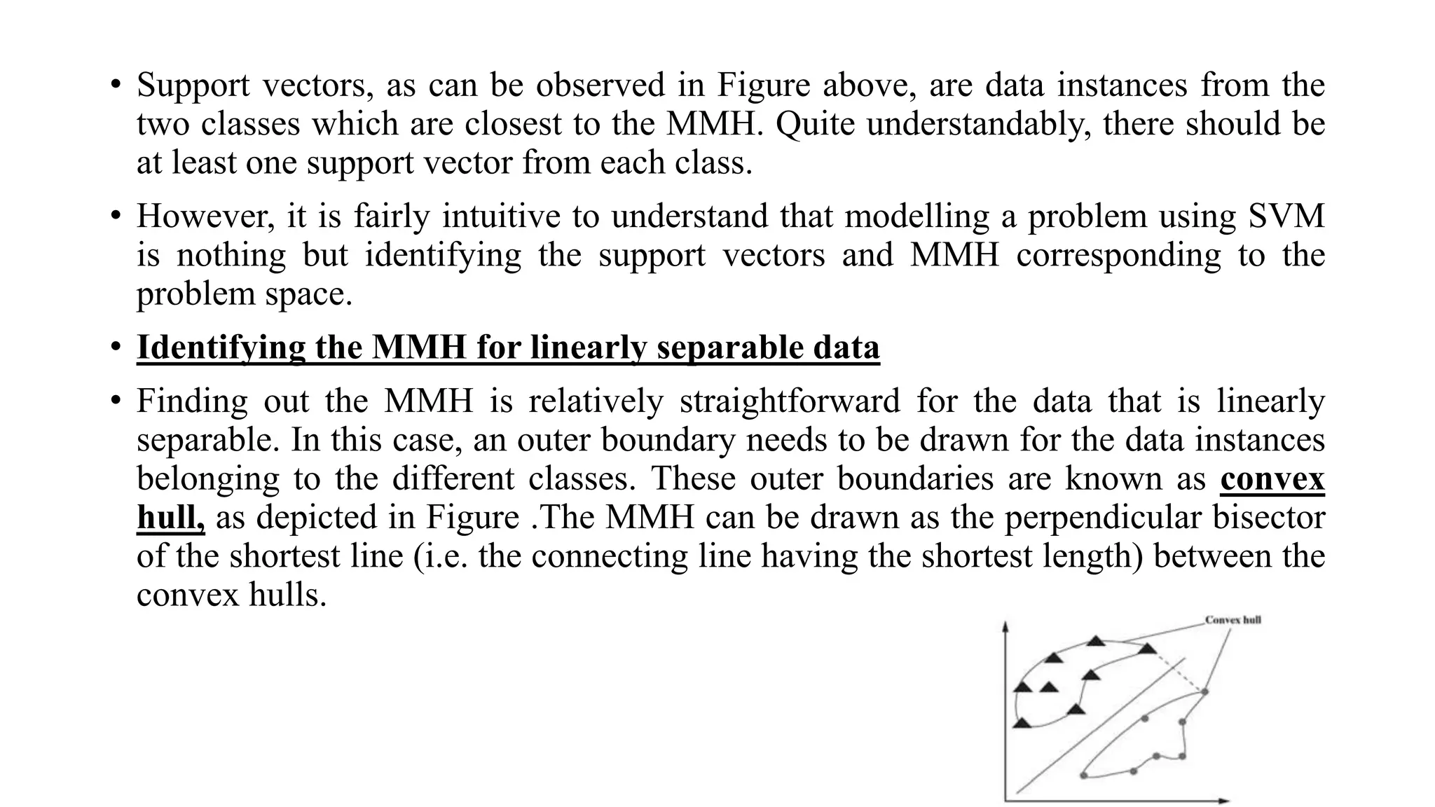 • Support vectors, as can be observed in Figure above, are data instances from the
two classes which are closest to the MMH. Quite understandably, there should be
at least one support vector from each class.
• However, it is fairly intuitive to understand that modelling a problem using SVM
is nothing but identifying the support vectors and MMH corresponding to the
problem space.
• Identifying the MMH for linearly separable data
• Finding out the MMH is relatively straightforward for the data that is linearly
separable. In this case, an outer boundary needs to be drawn for the data instances
belonging to the different classes. These outer boundaries are known as convex
hull, as depicted in Figure .The MMH can be drawn as the perpendicular bisector
of the shortest line (i.e. the connecting line having the shortest length) between the
convex hulls.
 