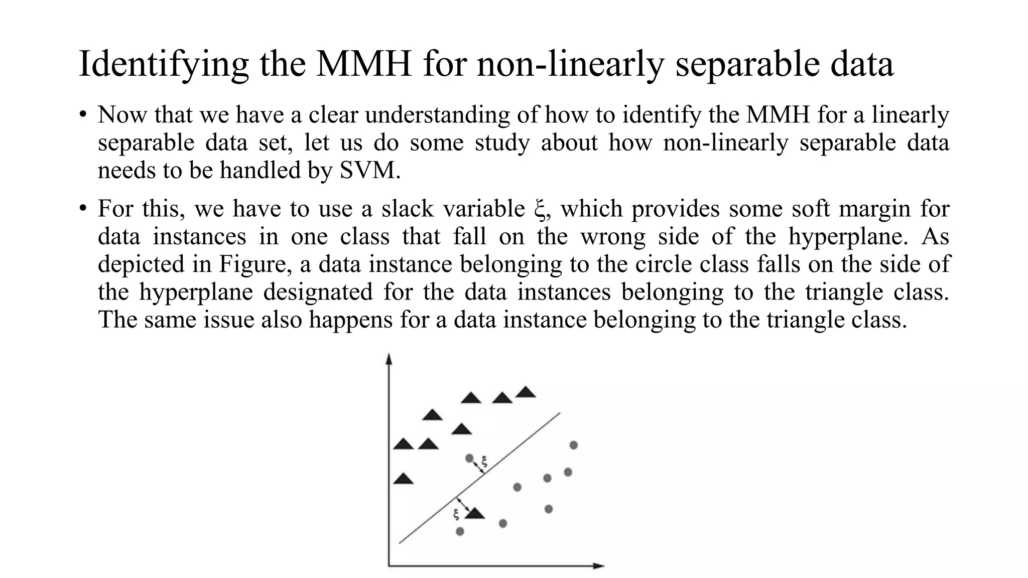 Identifying the MMH for non-linearly separable data
• Now that we have a clear understanding of how to identify the MMH for a linearly
separable data set, let us do some study about how non-linearly separable data
needs to be handled by SVM.
• For this, we have to use a slack variable ξ, which provides some soft margin for
data instances in one class that fall on the wrong side of the hyperplane. As
depicted in Figure, a data instance belonging to the circle class falls on the side of
the hyperplane designated for the data instances belonging to the triangle class.
The same issue also happens for a data instance belonging to the triangle class.
 