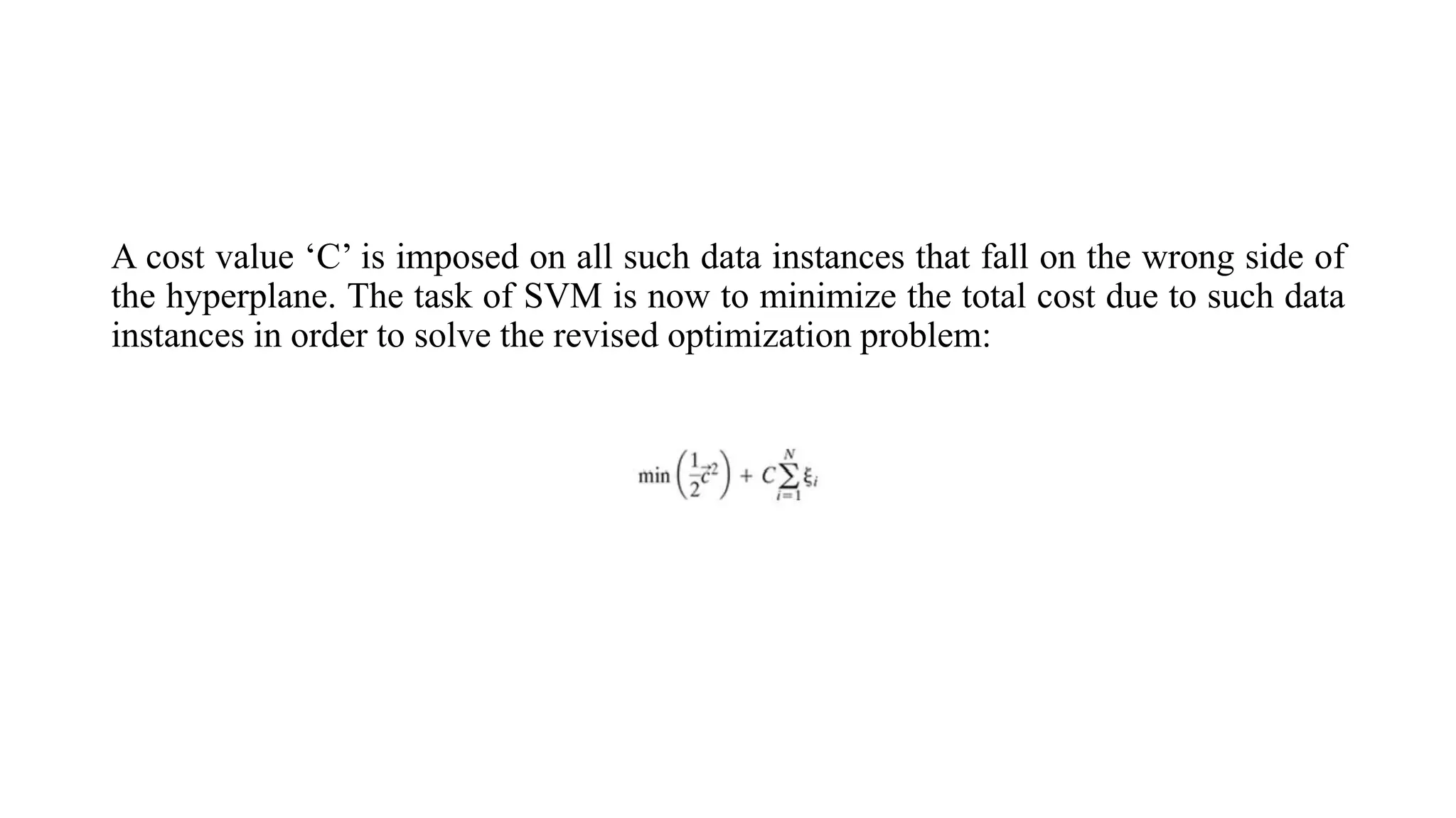A cost value ‘C’ is imposed on all such data instances that fall on the wrong side of
the hyperplane. The task of SVM is now to minimize the total cost due to such data
instances in order to solve the revised optimization problem:
 