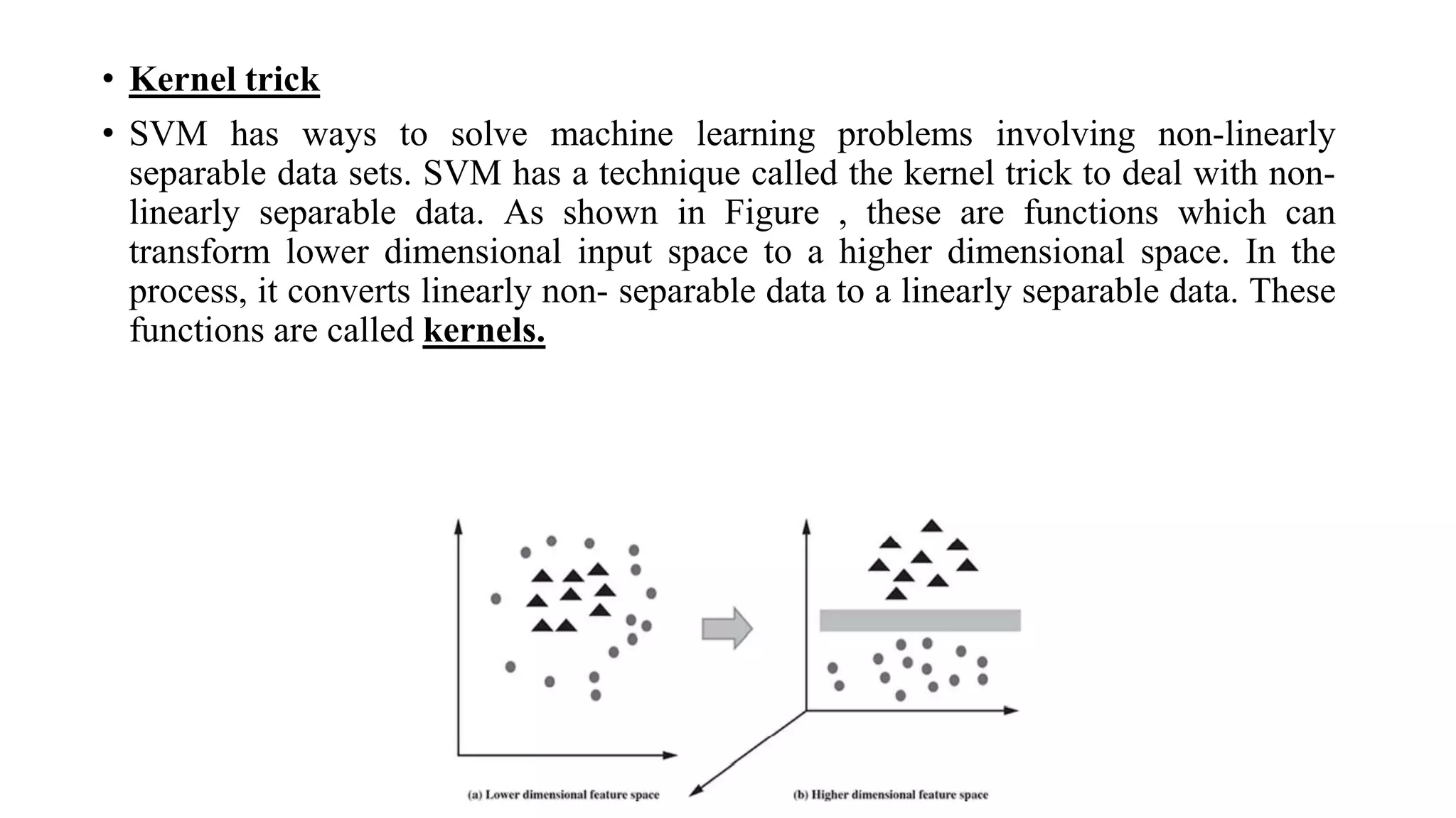 • Kernel trick
• SVM has ways to solve machine learning problems involving non-linearly
separable data sets. SVM has a technique called the kernel trick to deal with non-
linearly separable data. As shown in Figure , these are functions which can
transform lower dimensional input space to a higher dimensional space. In the
process, it converts linearly non- separable data to a linearly separable data. These
functions are called kernels.
 