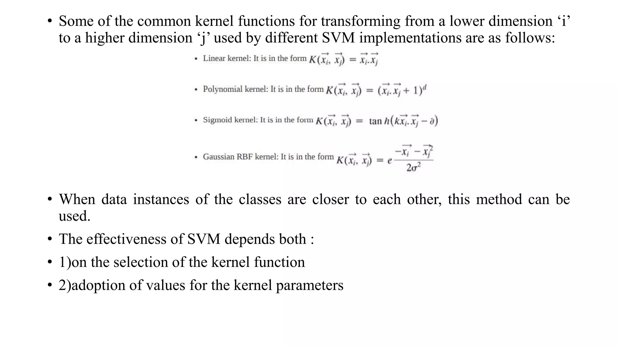 • Some of the common kernel functions for transforming from a lower dimension ‘i’
to a higher dimension ‘j’ used by different SVM implementations are as follows:
• When data instances of the classes are closer to each other, this method can be
used.
• The effectiveness of SVM depends both :
• 1)on the selection of the kernel function
• 2)adoption of values for the kernel parameters
 
