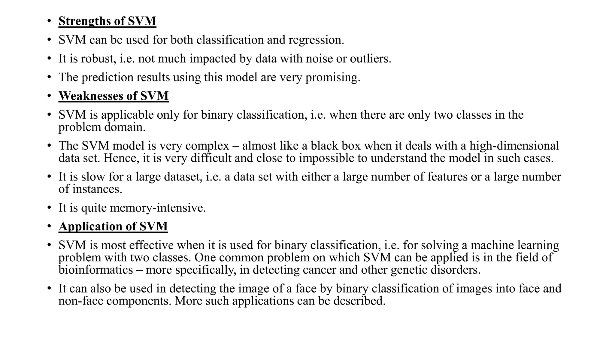 • Strengths of SVM
• SVM can be used for both classification and regression.
• It is robust, i.e. not much impacted by data with noise or outliers.
• The prediction results using this model are very promising.
• Weaknesses of SVM
• SVM is applicable only for binary classification, i.e. when there are only two classes in the
problem domain.
• The SVM model is very complex – almost like a black box when it deals with a high-dimensional
data set. Hence, it is very difficult and close to impossible to understand the model in such cases.
• It is slow for a large dataset, i.e. a data set with either a large number of features or a large number
of instances.
• It is quite memory-intensive.
• Application of SVM
• SVM is most effective when it is used for binary classification, i.e. for solving a machine learning
problem with two classes. One common problem on which SVM can be applied is in the field of
bioinformatics – more specifically, in detecting cancer and other genetic disorders.
• It can also be used in detecting the image of a face by binary classification of images into face and
non-face components. More such applications can be described.
 