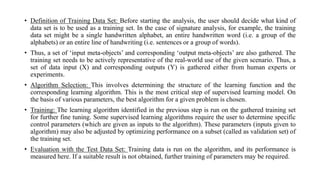 • Definition of Training Data Set: Before starting the analysis, the user should decide what kind of
data set is to be used as a training set. In the case of signature analysis, for example, the training
data set might be a single handwritten alphabet, an entire handwritten word (i.e. a group of the
alphabets) or an entire line of handwriting (i.e. sentences or a group of words).
• Thus, a set of ‘input meta-objects’ and corresponding ‘output meta-objects’ are also gathered. The
training set needs to be actively representative of the real-world use of the given scenario. Thus, a
set of data input (X) and corresponding outputs (Y) is gathered either from human experts or
experiments.
• Algorithm Selection: This involves determining the structure of the learning function and the
corresponding learning algorithm. This is the most critical step of supervised learning model. On
the basis of various parameters, the best algorithm for a given problem is chosen.
• Training: The learning algorithm identified in the previous step is run on the gathered training set
for further fine tuning. Some supervised learning algorithms require the user to determine specific
control parameters (which are given as inputs to the algorithm). These parameters (inputs given to
algorithm) may also be adjusted by optimizing performance on a subset (called as validation set) of
the training set.
• Evaluation with the Test Data Set: Training data is run on the algorithm, and its performance is
measured here. If a suitable result is not obtained, further training of parameters may be required.
 