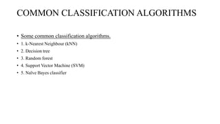 COMMON CLASSIFICATION ALGORITHMS
• Some common classification algorithms.
• 1. k-Nearest Neighbour (kNN)
• 2. Decision tree
• 3. Random forest
• 4. Support Vector Machine (SVM)
• 5. Naïve Bayes classifier
 