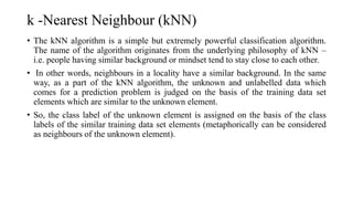 k -Nearest Neighbour (kNN)
• The kNN algorithm is a simple but extremely powerful classification algorithm.
The name of the algorithm originates from the underlying philosophy of kNN –
i.e. people having similar background or mindset tend to stay close to each other.
• In other words, neighbours in a locality have a similar background. In the same
way, as a part of the kNN algorithm, the unknown and unlabelled data which
comes for a prediction problem is judged on the basis of the training data set
elements which are similar to the unknown element.
• So, the class label of the unknown element is assigned on the basis of the class
labels of the similar training data set elements (metaphorically can be considered
as neighbours of the unknown element).
 