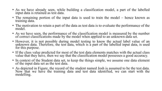 • As we have already seen, while building a classification model, a part of the labelled
input data is retained as test data.
• The remaining portion of the input data is used to train the model – hence known as
training data.
• The motivation to retain a part of the data as test data is to evaluate the performance of the
model.
• As we have seen, the performance of the classification model is measured by the number
of correct classifications made by the model when applied to an unknown data set.
• However, it is not possible during model testing to know the actual label value of an
unknown data. Therefore, the test data, which is a part of the labelled input data, is used
for this purpose.
• If the class value predicted for most of the test data elements matches with the actual class
value that they have, then we say that the classification model possesses a good accuracy.
• In context of the Student data set, to keep the things simple, we assume one data element
of the input data set as the test data.
• As depicted in Figure, the record of the student named Josh is assumed to be the test data.
Now that we have the training data and test data identified, we can start with the
modelling.
 
