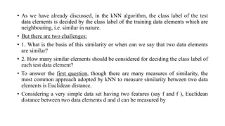 • As we have already discussed, in the kNN algorithm, the class label of the test
data elements is decided by the class label of the training data elements which are
neighbouring, i.e. similar in nature.
• But there are two challenges:
• 1. What is the basis of this similarity or when can we say that two data elements
are similar?
• 2. How many similar elements should be considered for deciding the class label of
each test data element?
• To answer the first question, though there are many measures of similarity, the
most common approach adopted by kNN to measure similarity between two data
elements is Euclidean distance.
• Considering a very simple data set having two features (say f and f ), Euclidean
distance between two data elements d and d can be measured by
 