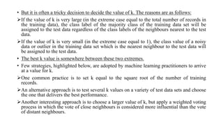 • But it is often a tricky decision to decide the value of k. The reasons are as follows:
If the value of k is very large (in the extreme case equal to the total number of records in
the training data), the class label of the majority class of the training data set will be
assigned to the test data regardless of the class labels of the neighbours nearest to the test
data.
If the value of k is very small (in the extreme case equal to 1), the class value of a noisy
data or outlier in the training data set which is the nearest neighbour to the test data will
be assigned to the test data.
• The best k value is somewhere between these two extremes.
• Few strategies, highlighted below, are adopted by machine learning practitioners to arrive
at a value for k.
One common practice is to set k equal to the square root of the number of training
records.
An alternative approach is to test several k values on a variety of test data sets and choose
the one that delivers the best performance.
Another interesting approach is to choose a larger value of k, but apply a weighted voting
process in which the vote of close neighbours is considered more influential than the vote
of distant neighbours.
 