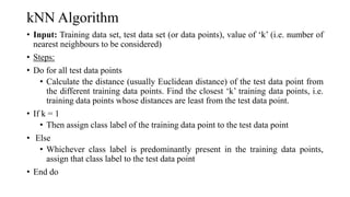 kNN Algorithm
• Input: Training data set, test data set (or data points), value of ‘k’ (i.e. number of
nearest neighbours to be considered)
• Steps:
• Do for all test data points
• Calculate the distance (usually Euclidean distance) of the test data point from
the different training data points. Find the closest ‘k’ training data points, i.e.
training data points whose distances are least from the test data point.
• If k = 1
• Then assign class label of the training data point to the test data point
• Else
• Whichever class label is predominantly present in the training data points,
assign that class label to the test data point
• End do
 
