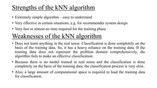 Strengths of the kNN algorithm
• Extremely simple algorithm – easy to understand
• Very effective in certain situations, e.g. for recommender system design
• Very fast or almost no time required for the training phase
Weaknesses of the kNN algorithm
• Does not learn anything in the real sense. Classification is done completely on the
basis of the training data. So, it has a heavy reliance on the training data. If the
training data does not represent the problem domain comprehensively, the
algorithm fails to make an effective classification.
• Because there is no model trained in real sense and the classification is done
completely on the basis of the training data, the classification process is very slow.
• Also, a large amount of computational space is required to load the training data
for classification.
 