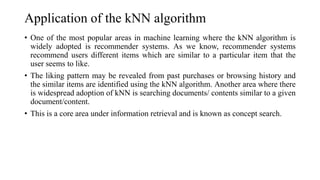 Application of the kNN algorithm
• One of the most popular areas in machine learning where the kNN algorithm is
widely adopted is recommender systems. As we know, recommender systems
recommend users different items which are similar to a particular item that the
user seems to like.
• The liking pattern may be revealed from past purchases or browsing history and
the similar items are identified using the kNN algorithm. Another area where there
is widespread adoption of kNN is searching documents/ contents similar to a given
document/content.
• This is a core area under information retrieval and is known as concept search.
 