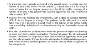 • In a hospital, many patients are treated in the general wards. In comparison, the
number of beds in the Intensive Care Unit (ICU) is much less. So, it is always a
cause of worry for the hospital management that if the health condition of a
number of patients in the general ward suddenly aggravates and they would have
to be moved to ICU.
• Without previous planning and preparations, such a spike in demand becomes
difficult for the hospital to manage. This problem can be addressed in a much
better way if it is possible to predict which of the patients in the normal wards
have a possibility of their health condition deteriorating and thus need to be moved
to ICU.
• This kind of prediction problem comes under the purview of supervised learning
or, more specifically, under classification. The hospital already has all past patient
records. The records of the patients whose health condition aggravated in the past
and had to be moved to ICU can form the training data for this prediction problem.
Test results of newly admitted patients are used to classify them as high-risk or
low-risk patients.
 