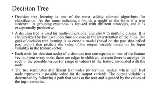 Decision Tree
• Decision tree learning is one of the most widely adopted algorithms for
classification. As the name indicates, it builds a model in the form of a tree
structure. Its grouping exactness is focused with different strategies, and it is
exceptionally productive.
• A decision tree is used for multi-dimensional analysis with multiple classes. It is
characterized by fast execution time and ease in the interpretation of the rules. The
goal of decision tree learning is to create a model (based on the past data called
past vector) that predicts the value of the output variable based on the input
variables in the feature vector.
• Each node (or decision node) of a decision tree corresponds to one of the feature
vector. From every node, there are edges to children, wherein there is an edge for
each of the possible values (or range of values) of the feature associated with the
node.
• The tree terminates at different leaf nodes (or terminal nodes) where each leaf
node represents a possible value for the output variable. The output variable is
determined by following a path that starts at the root and is guided by the values of
the input variables.
 