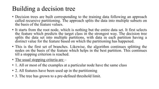 Building a decision tree
• Decision trees are built corresponding to the training data following an approach
called recursive partitioning. The approach splits the data into multiple subsets on
the basis of the feature values.
• It starts from the root node, which is nothing but the entire data set. It first selects
the feature which predicts the target class in the strongest way. The decision tree
splits the data set into multiple partitions, with data in each partition having a
distinct value for the feature based on which the partitioning has happened.
• This is the first set of branches. Likewise, the algorithm continues splitting the
nodes on the basis of the feature which helps in the best partition. This continues
till a stopping criterion is reached.
• The usual stopping criteria are –
• 1. All or most of the examples at a particular node have the same class
• 2. All features have been used up in the partitioning
• 3. The tree has grown to a pre-defined threshold limit.
 