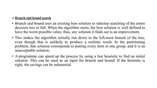Branch and bound search
• Branch and bound uses an existing best solution to sidestep searching of the entire
decision tree in full. When the algorithm starts, the best solution is well defined to
have the worst possible value; thus, any solution it finds out is an improvement.
• This makes the algorithm initially run down to the left-most branch of the tree,
even though that is unlikely to produce a realistic result. In the partitioning
problem, that solution corresponds to putting every item in one group, and it is an
unacceptable solution.
• A programme can speed up the process by using a fast heuristic to find an initial
solution. This can be used as an input for branch and bound. If the heuristic is
right, the savings can be substantial.
 