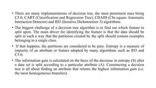 • There are many implementations of decision tree, the most prominent ones being
C5.0, CART (Classification and Regression Tree), CHAID (Chi-square Automatic
Interaction Detector) and ID3 (Iterative Dichotomiser 3) algorithms.
• The biggest challenge of a decision tree algorithm is to find out which feature to
split upon. The main driver for identifying the feature is that the data should be
split in such a way that the partitions created by the split should contain examples
belonging to a single class.
• If that happens, the partitions are considered to be pure. Entropy is a measure of
impurity of an attribute or feature adopted by many algorithms such as ID3 and
C5.0.
• The information gain is calculated on the basis of the decrease in entropy (S) after
a data set is split according to a particular attribute (A). Constructing a decision
tree is all about finding an attribute that returns the highest information gain (i.e.
the most homogeneous branches).
 