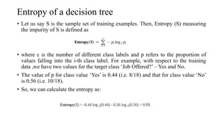 Entropy of a decision tree
• Let us say S is the sample set of training examples. Then, Entropy (S) measuring
the impurity of S is defined as
• where c is the number of different class labels and p refers to the proportion of
values falling into the i-th class label. For example, with respect to the training
data ,we have two values for the target class ‘Job Offered?’ – Yes and No.
• The value of p for class value ‘Yes’ is 0.44 (i.e. 8/18) and that for class value ‘No’
is 0.56 (i.e. 10/18).
• So, we can calculate the entropy as:
 