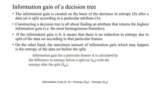 Information gain of a decision tree
• The information gain is created on the basis of the decrease in entropy (S) after a
data set is split according to a particular attribute (A).
• Constructing a decision tree is all about finding an attribute that returns the highest
information gain (i.e. the most homogeneous branches).
• If the information gain is 0, it means that there is no reduction in entropy due to
split of the data set according to that particular feature.
• On the other hand, the maximum amount of information gain which may happen
is the entropy of the data set before the split.
 