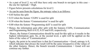 • As a part of level 2, we will thus have only one branch to navigate in this case –
the one for Aptitude = High.
• Figure below presents calculations for level 2.
• As can be seen from the figure, the entropy value is as follows:
• 0.85 before the split
• 0.33 when the feature ‘CGPA’ is used for split
• 0.30 when the feature ‘Communication’ is used for split
• 0.80 when the feature ‘Programming skill’ is used for split
• Hence, the information gain after split with the features CGPA, Communication
and Programming Skill is 0.52, 0.55 and 0.05, respectively.
• Hence, the feature Communication should be used for this split as it results in the
highest information gain. So, at the second level, a split will be applied on the
basis of the value of ‘Communication’.
• Again, the point to be noted here is that for Communication = Good, entropy is 0,
which indicates that always the result will be the same irrespective of the values of
the other features. Hence, the branch towards Communication = Good will not
continue any further.
 