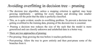 Avoiding overfitting in decision tree – pruning
• The decision tree algorithm, unless a stopping criterion is applied, may keep
growing indefinitely – splitting for every feature and dividing into smaller
partitions till the point that the data is perfectly classified.
• This, as is quite evident, results in overfitting problem. To prevent a decision tree
getting overfitted to the training data, pruning of the decision tree is essential.
• Pruning a decision tree reduces the size of the such that the model is more
generalized and can classify unknown and unlabelled data in a better way.
• There are two approaches of pruning:
• Pre-pruning: Stop growing the tree before it reaches perfection.
• Post-pruning: Allow the tree to grow entirely and then post-prune some of the
branches from it.
 