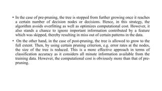 • In the case of pre-pruning, the tree is stopped from further growing once it reaches
a certain number of decision nodes or decisions. Hence, in this strategy, the
algorithm avoids overfitting as well as optimizes computational cost. However, it
also stands a chance to ignore important information contributed by a feature
which was skipped, thereby resulting in miss out of certain patterns in the data.
• On the other hand, in the case of post-pruning, the tree is allowed to grow to the
full extent. Then, by using certain pruning criterion, e.g. error rates at the nodes,
the size of the tree is reduced. This is a more effective approach in terms of
classification accuracy as it considers all minute information available from the
training data. However, the computational cost is obviously more than that of pre-
pruning.
 