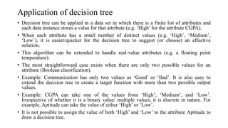 Application of decision tree
• Decision tree can be applied in a data set in which there is a finite list of attributes and
each data instance stores a value for that attribute (e.g. ‘High’ for the attribute CGPA).
• When each attribute has a small number of distinct values (e.g. ‘High’, ‘Medium’,
‘Low’), it is easier/quicker for the decision tree to suggest (or choose) an effective
solution.
• This algorithm can be extended to handle real-value attributes (e.g. a floating point
temperature).
• The most straightforward case exists when there are only two possible values for an
attribute (Boolean classification).
• Example: Communication has only two values as ‘Good’ or ‘Bad’. It is also easy to
extend the decision tree to create a target function with more than two possible output
values.
• Example: CGPA can take one of the values from ‘High’, ‘Medium’, and ‘Low’.
Irrespective of whether it is a binary value/ multiple values, it is discrete in nature. For
example, Aptitude can take the value of either ‘High’ or ‘Low’.
• It is not possible to assign the value of both ‘High’ and ‘Low’ to the attribute Aptitude to
draw a decision tree.
 
